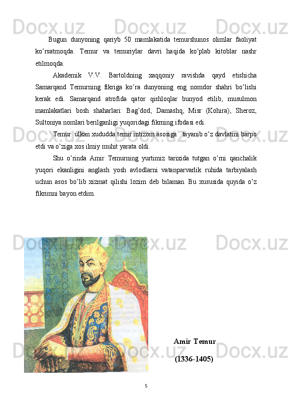 Bugun   dunyoning   qariyb   50   mamlakatida   temurshunos   olimlar   faoliyat
ko’rsatmoqda.   Temur   va   temuriylar   davri   haqida   ko’plab   kitoblar   nashr
etilmoqda.
Akademik   V.V.   Bartoldning   xaqqoniy   ravishda   qayd   etishicha
Samarqand   Temurning   fikriga   ko’ra   dunyoning   eng   nomdor   shahri   bo’lishi
kerak   edi.   Samarqand   atrofida   qator   qishloqlar   bunyod   etilib,   musulmon
mamlakatlari   bosh   shaharlari:   Bag’dod,   Damashq,   Misr   (Kohira),   Sheroz,
Sultoniya nomlari berilganligi yuqoridagi fikrning ifodasi edi.
Temur  ulkan xududda temir intizom asosiga   tayanib o’z davlatini barpo
etdi va o’ziga xos ilmiy muhit yarata oldi. 
Shu   o’rinda   Amir   Temurning   yurtimiz   tarixida   tutgan   o’rni   qanchalik
yuqori   ekanligini   anglash   yosh   avlodlarni   vatanparvarlik   ruhida   tarbiyalash
uchun   asos   bo’lib   xizmat   qilishi   lozim   deb   bilaman.   Bu   xususida   quyida   o’z
fikrimni bayon etdim.
                                                   Amir Temur
                                                  (1336-1405)
5 