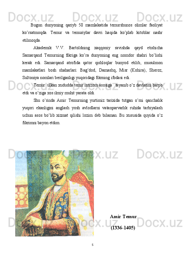 Bugun   dunyoning   qariyb   50   mamlakatida   temurshunos   olimlar   faoliyat
ko’rsatmoqda.   Temur   va   temuriylar   davri   haqida   ko’plab   kitoblar   nashr
etilmoqda.
Akademik   V.V.   Bartoldning   xaqqoniy   ravishda   qayd   etishicha
Samarqand   Temurning   fikriga   ko’ra   dunyoning   eng   nomdor   shahri   bo’lishi
kerak   edi.   Samarqand   atrofida   qator   qishloqlar   bunyod   etilib,   musulmon
mamlakatlari   bosh   shaharlari:   Bag’dod,   Damashq,   Misr   (Kohira),   Sheroz,
Sultoniya nomlari berilganligi yuqoridagi fikrning ifodasi edi.
Temur  ulkan xududda temir intizom asosiga   tayanib o’z davlatini barpo
etdi va o’ziga xos ilmiy muhit yarata oldi. 
Shu   o’rinda   Amir   Temurning   yurtimiz   tarixida   tutgan   o’rni   qanchalik
yuqori   ekanligini   anglash   yosh   avlodlarni   vatanparvarlik   ruhida   tarbiyalash
uchun   asos   bo’lib   xizmat   qilishi   lozim   deb   bilaman.   Bu   xususida   quyida   o’z
fikrimni bayon etdim.
                                                   Amir Temur
                                                  (1336-1405)
5