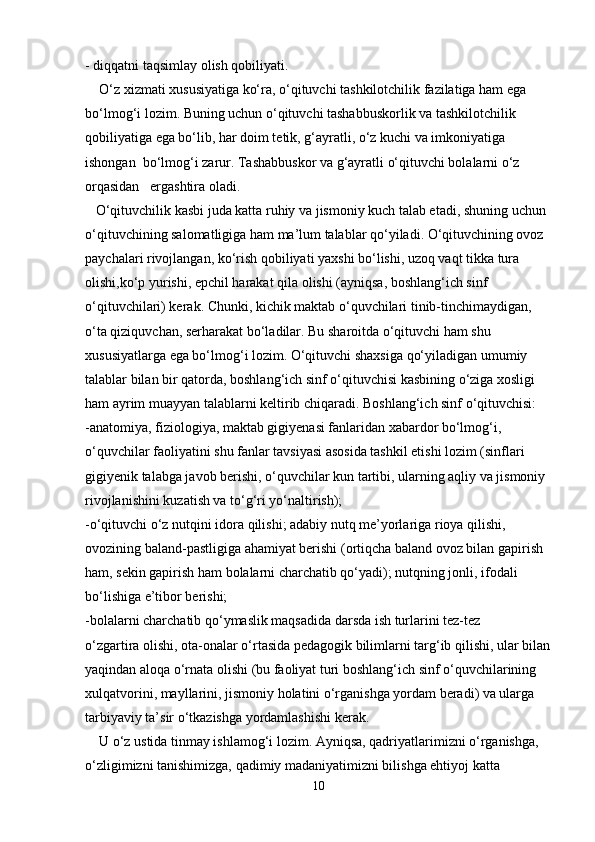 - diqqatni taqsimlay olish qobiliyati.
    O‘z xizmati xususiyatiga ko‘ra, o‘qituvchi tashkilotchilik fazilatiga ham ega
bo‘lmog‘i lozim. Buning uchun o‘qituvchi tashabbuskorlik va tashkilotchilik
qobiliyatiga ega bo‘lib, har doim tetik, g‘ayratli, o‘z kuchi va imkoniyatiga 
ishongan  bo‘lmog‘i zarur. Tashabbuskor va g‘ayratli o‘qituvchi bolalarni o‘z 
orqasidan   ergashtira oladi.
   O‘qituvchilik kasbi juda katta ruhiy va jismoniy kuch talab etadi, shuning uchun
o‘qituvchining salomatligiga ham ma’lum talablar qo‘yiladi. O‘qituvchining ovoz
paychalari rivojlangan, ko‘rish qobiliyati yaxshi bo‘lishi, uzoq vaqt tikka tura 
olishi,ko‘p yurishi, epchil harakat qila olishi (ayniqsa, boshlang‘ich sinf 
o‘qituvchilari) kerak. Chunki, kichik maktab o‘quvchilari tinib-tinchimaydigan, 
o‘ta qiziquvchan, serharakat bo‘ladilar. Bu sharoitda o‘qituvchi ham shu 
xususiyatlarga ega bo‘lmog‘i lozim. O‘qituvchi shaxsiga qo‘yiladigan umumiy 
talablar bilan bir qatorda, boshlang‘ich sinf o‘qituvchisi kasbining o‘ziga xosligi 
ham ayrim muayyan talablarni keltirib chiqaradi. Boshlang‘ich sinf o‘qituvchisi: 
-anatomiya, fiziologiya, maktab gigiyenasi fanlaridan xabardor bo‘lmog‘i, 
o‘quvchilar faoliyatini shu fanlar tavsiyasi asosida tashkil etishi lozim (sinflari 
gigiyenik talabga javob berishi, o‘quvchilar kun tartibi, ularning aqliy va jismoniy 
rivojlanishini kuzatish va to‘g‘ri yo‘naltirish);
-o‘qituvchi o‘z nutqini idora qilishi; adabiy nutq me’yorlariga rioya qilishi, 
ovozining baland-pastligiga ahamiyat berishi (ortiqcha baland ovoz bilan gapirish 
ham, sekin gapirish ham bolalarni charchatib qo‘yadi); nutqning jonli, ifodali 
bo‘lishiga e’tibor berishi; 
-bolalarni charchatib qo‘ymaslik maqsadida darsda ish turlarini tez-tez
o‘zgartira olishi, ota-onalar o‘rtasida pedagogik bilimlarni targ‘ib qilishi, ular bilan
yaqindan aloqa o‘rnata olishi (bu faoliyat turi boshlang‘ich sinf o‘quvchilarining 
xulqatvorini, mayllarini, jismoniy holatini o‘rganishga yordam beradi) va ularga 
tarbiyaviy ta’sir o‘tkazishga yordamlashishi kerak.
    U o‘z ustida tinmay ishlamog‘i lozim. Ayniqsa, qadriyatlarimizni o‘rganishga, 
o‘zligimizni tanishimizga, qadimiy madaniyatimizni bilishga ehtiyoj katta 
10