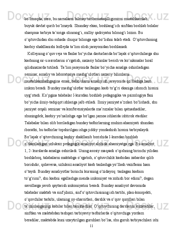 bo‘lmoqda, zero, bu narsalarni bilmay turibmustaqilligimizni mustahkamlab, 
buyuk davlat qurib bo‘lmaydi. Shunday ekan, boshlang‘ich sinfdan boshlab bolalar
sharqona tarbiya ta’siriga olinmog‘i, milliy qadriyatni bilmog‘i lozim. Bu 
o‘qituvchidan shu sohada chuqur bilimga ega bo‘lishni talab etadi.   O‘qituvchining 
kasbiy shakllanishi kollejda ta’lim olish jarayonidan boshlanadi.
   Kollejning o‘quv reja va fanlar bo‘yicha dasturlarida bo‘lajak o‘qituvchilarga shu
kasbning sir-u asrorlarini o‘rgatish, nazariy bilimlar berish va ko‘nikmalar hosil 
qilishnazarda tutiladi. Ta’lim jarayonida fanlar bo‘yicha amalga oshiriladigan 
seminar, amaliy va laboratoriya mashg‘ulotlari nazariy bilimlarni 
mustahkamlashgagina emas, balki ularni amaliy ish jarayonida qo‘llashga ham 
imkon beradi. Bunday mashg‘ulotlar tanlangan kasb to‘g‘ri ekaniga ishonch hissini
uyg‘otadi. Ko‘pgina talabalar I-kursdan boshlab pedagogika va psixologiya fani 
bo‘yicha ilmiy-tadqiqot ishlariga jalb etiladi. Ilmiy jamiyat a’zolari bo‘lishadi, shu 
jamiyat orqali seminar va konferensiyalarda ma’ruzalar bilan qatnashadilar, 
shuningdek, kasbiy yo‘nalishga ega bo‘lgan jamoa ishlarida ishtirok etadilar. 
Talabalar bilan olib boriladigan bunday tadbirlarning muhim ahamiyati shundan 
iboratki, bu tadbirlar topshirilgan ishga jiddiy yondashish hissini tarbiyalaydi.
Bo‘lajak o‘qituvchining kasbiy shakllanib borishida I-kursdan boshlab 
o‘tkaziladigan uzluksiz pedagogik amaliyot alohida ahamiyatga ega. Bu amalyot
1, 2- kurslarda amalga oshiriladi. Uning asosiy maqsadi o‘qishning birinchi yilidan
boshlaboq, talabalarni maktabga o‘rgatish, o‘qituvchilik kasbidan xabardor qilib
borishdir, qolaversa, uzluksiz amaliyot kasb tanlashga yo‘llash vazifasini ham 
o‘taydi. Bunday amaliyotlar birinchi kursning o‘zidayoq: tanlagan kasbim 
to‘g‘rimi?, shu kasbni egallashga menda imkoniyat va xohish bor edimi?, degan 
savollarga javob qaytarish imkoniyatini beradi. Bunday amaliyot davomida 
talabalar maktab va sinf jihozi, sinf o‘qituvchisining ish tartibi, plan-konspekti, 
o‘quvchilar tarkibi, ularning uy-sharoitlari, darslik va o‘quv qurollari bilan 
ta’minlanganligi kabilar bilan tanishadilar. O‘qituvchining darslarini kuzatadilar, 
sinfdan va maktabdan tashqari tarbiyaviy tadbirlarda o‘qituvchiga yordam 
beradilar, maktabda kuni uzaytirilgan guruhlari bo‘lsa, shu guruh tarbiyachilari ishi
11 