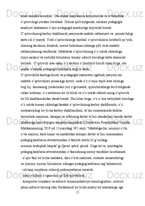 bilan tanishib boradilar. Ota-onalar majlislarini tayyorlashda va o‘tkazishda 
o‘qituvchiga yordam berishadi. Xulosa qilib aytganda, uzluksiz pedagogik 
amaliyot talabalarni o‘quv-pedagogik amaliyotga tayyorlab boradi.
O‘qituvchining kasbiy shakllanish jarayonida maktab rahbariyati va  jamoatchiligi 
katta rol o‘ynaydi. Yosh o‘qituvchilarga tajribali o‘qituvchilarni biriktirib qo‘yish, 
ularning darslarini kuzatish, metod birlashma ishlariga jalb etish maktab 
rahbariyatining vazifasidir. Maktabda o‘qituvchining o‘z ustida ishlashiga,
ilmiy-nazariy va metodik bilimlarini tinmay oshirib borishiga katta ahamiyat 
beriladi.  O‘qituvchi asta-sekin o‘z kasbini o‘zlashtirib borish bilan birga, ota-
onalar o‘rtasida pedagogik bilimlarni targ‘ib etadi.
O‘qituvchilik kasbiga kirish va pedagogik mahoratni egallash jarayoni uni
maktab o‘qituvchilari jamoasiga kiritib, unda o‘z o‘rnini topib keta olishiga 
bog‘liq. Jamoaning yordamidan yuz o‘girmaslik, qiyinchiliklarga duch kelganda 
ruhan tushmay, o‘z xatolarini ko‘ra bilish va o‘z ustida ishlash uning o‘qituvchi 
bo‘lib shakllanishidan darak beradi. Shu bilan birga, o‘z-o‘zini tarbiyalab borishga,
o‘z ustida tinmay ishlashga harakat o‘qituvchining kasbiy shakllanishi, o‘z 
mutaxassisligi bo‘yicha kasbiy shakllanishini, ta’lim muassasasida kadrlar 
tayyorlash mazmuni, darajasi va sifatining davlat ta’lim standartlari hamda davlat 
talablariga muvofiqligini aniqlash maqsadida O‘zbekiston Respublikasi Vazirlar 
Mahkamasining 2019-yil 13-maydagi 392-sonli “Maktabgacha, umumiy o‘rta, 
o‘rta maxsus, kasb-hunar va maktabdan tashqari davlat ta’lim muassasalari 
pedagog kadrlarini attestatsiyadan o‘tkazish tartibi to‘g‘risidagi
nizomni tasdiqlash haqida”gi Qarori qabul qilindi. Unga ko‘ra, quyidagilar 
pedagog kadrlarni attestatsiyadan o‘tkazishning asosiy vazifalari hisoblanadi:
- o‘quv fani bo‘yicha malakasi, dars o‘tish mahorati, mehnati samaradorligi
va ijtimoiy-siyosiy bilimlarini oshirgan pedagog kadrlarni rag‘batlantirish;
- ish haqi miqdorini oshirish imkoniyatlarini yaratish;
- xorijiy tillarni o‘rganishni qo‘llab-quvvatlash;
- kompyuter texnikasi va axborot-kommunikatsiya texnologiyalari, internet
jahon axborot tarmog‘idan foydalanish bo‘yicha amaliy ko‘nikmalarga ega
12 