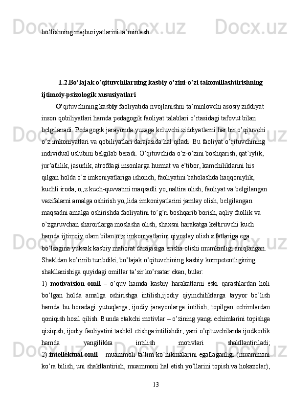 bo‘lishning majburiyatlarini ta’minlash.
    
          1.2.Bo’lajak o’qituvchilarning kasbiy o’zini-o’zi takomillashtirishning 
ijtimoiy-psixologik xususiyatlari
O’ qituvchining kasb iy  faoliyatida rivojlanishni ta’minlovchi asosiy ziddiyat 
inson qobiliyatlari hamda pedagogik faoliyat talablari o’rtasidagi tafovut bilan 
belgilanadi. Pedagogik jarayonda yuzaga keluvchi ziddiyatlarni har bir o’qituvchi 
o’z imkoniyatlari va qobiliyatlari darajasida hal qiladi. Bu faoliyat o’qituvchining 
individual uslubini belgilab beradi. O’qituvchida o’z-o’zini boshqarish, qat’iylik, 
jur’atlilik, jasurlik, atrofdagi insonlarga hurmat va e’tibor, kamchiliklarini his 
qilgan holda o’z imkoniyatlariga ishonch, faoliyatini baholashda haqqoniylik, 
kuchli iroda, o„z kuch-quvvatini maqsadli yo„naltira olish, faoliyat va belgilangan
vazifalarni amalga oshirish yo„lida imkoniyatlarini jamlay olish, belgilangan 
maqsadni amalga oshirishda faoliyatini to’g’ri boshqarib borish, aqliy faollik va 
o’zgaruvchan sharoitlarga moslasha olish, shaxsni harakatga keltiruvchi kuch 
hamda ijtimoiy olam bilan o„z imkoniyatlarini qiyoslay olish sifatlariga ega 
bo’lsagina yuksak kasbiy mahorat darajasiga erisha olishi mumkinligi aniqlangan.
Shakldan ko’rinib turibdiki, bo’lajak o’qituvchining kasbiy kompetentligining 
shakllanishiga quyidagi omillar ta’sir ko’rsatar ekan, bular:
1)   motivatsion   omil   –   o’quv   hamda   kasbiy   harakatlarni   eski   qarashlardan   holi
bo’lgan   holda   amalga   oshirishga   intilish,ijodiy   qiyinchiliklarga   tayyor   bo’lish
hamda   bu   boradagi   yutuqlarga,   ijodiy   jarayonlarga   intilish,   topilgan   echimlardan
qoniqish hosil qilish. Bunda etakchi motivlar – o’zining yangi echimlarini topishga
qiziqish, ijodiy faoliyatini tashkil etishga intilishdir, yani o’qituvchilarda ijodkorlik
hamda   yangilikka   intilish   motivlari   shakllantiriladi;
2)   intellektual omil   – muammoli ta’lim ko’nikmalarini egallaganligi (muammoni
ko’ra bilish, uni shakllantirish, muammoni hal etish yo’llarini topish va hokazolar),
13 