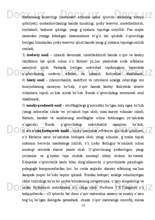 fikrlashning   kreativligi   (nostandart   echimlar   qabul   qiluvchi   shaxsning   botiniy
qobiliyati),   moslashuvchanligi   hamda   tizimliligi,   ijodiy   tasavvur,   modellashtirish,
loyihalash,   bashorat   qilishga,   yangi   g’oyalarni   topishga   moyillik.   Fan   nuqtai
nazaridan   yuzaga   keladigan   muammolarni   to’g’ri   hal   qilishda   o’qituvchiga
berilgan bilimlardan ijodiy tasavvur qilish hamda yangi g’oyalarni topishga intilish
seziladi;
3)   irodaviy   omil   –   izlanish   davomida,   modellashtirish   hamda   o’quv   va   kasbiy
vazifalarni   hal   qilish   uchun   o’z   faoliyat   yo„lini   yaratishda   iroda   sifatlarini
namoyish   qilish.   Fanlarda   berilgan   individual   topshiriqlarni   bajarishda
o’qituvchining   irodaviy   sifatlari   va   izlanish   faoliyatlari   shakllanadi;
4)   hissiy   omil   –   izlanuvchanlik,   kashfiyot   va   ixtirolarni   amalga   oshirishga   xos
hissiyotlarning   namoyon   bo’lishi,   o’quv   hamda   kasbiy   faoliyatda   kreativ
echimlarni   topish   yo’lida   ziyrak   bo’lish.   Bunda   o’qituvchidagi   emotsional   omil
shakllanadi;
5)   amaliy-predmetli omil   – atrofdagilarga g’ayrioddiy bo’lgan xulq egasi bo’lish
(yangi   axborotlar   ichida   tez   yo’nalish   topa   olish,   noan’anaviy   echimlar   izlash,
fikrlash,   harakat   va   amallarning   atrofdagilar   uchun   kutilmagan   yo’nalishda
o’zgarishi).   Bunda   o’qituvchidagi   individuallik   namoyon   bo’ladi;
6)   o‘z-o‘zini boshqarish omili  –   ijodiy jarayonda refleksiya qila olish qobiliyati,
o’z   fikrlarini   zarur   yo’nalishda   boshqara   olish,   yangi   echimlar,   g’oyalar   topish
imkonini   beruvchi   manbalarga   intilish,   o’z   ijodiy   faolligini   ta’minlash   uchun
mustaqil   ravishda   sharoit   yarata   olish.   O’qituvchining   ijodkorligini,   yangi
yechimlar   va   g’oyalar   topa   olishda   mustaqil   ishlay   olishini   ko’rsatadi.
Kelajakda   o’qituvchilik   kasbi   bilan   shug’ullanuvchi   o’qituvchilarda   psixologik-
pedagogik   komponentlardan   biri,   bu   «esda   saqlash»   shaxsiy   sifatining   ma’lum
darajada   yuqori   bo’lishi   taqozo   qilinadi.   Bundan   tashqari,   amalga   oshirilayotgan
ishlar tuzilishiga ko’ra bir nechta bilimlarning integratsiyasi, o’zaro aloqadorligi va
undan   foydalanish   metodikasini   o’z   ichiga   oladi.   Professor   T.R.Tolaganov   o’z
tadqiqotlarida,– «O’qituvchi  har doim o’quv materialini nazariy va amaliy o’zaro
bog’liq   bo’lgan   dialogida   qatnashadi,   chunki   o’quv   materialiga   muvofiq   xulosa
14 