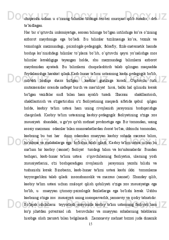 chiqarishi   uchun   u   o’zining   bilimlar   blokiga   tez-tez   murojaat   qilib   turadi»,-   deb
ta’kidlagan.
Har bir o’qituvchi imkoniyatiga, asosan bilimga bo’lgan intilishiga ko’ra o’zining
axborot   maydoniga   ega   bo’ladi.   Bu   bilimlar   tuzilmasiga   ko’ra,   texnik   va
texnologik   mazmundagi,   psixologik-pedagogik,   falsafiy,   fizik-matematik   hamda
boshqa   ko’rinishdagi   bilimlar   to’plami   bo’lib,   o’qituvchi   qaysi   yo’nalishga   mos
bilimlar   kerakligiga   tayangan   holda,   shu   mazmundagi   bilimlarni   axborot
maydonidan   ajratadi.   Bu   bilimlarni   chuqurlashtirib   talab   qilingan   maqsadda
foydalanishga harakat qiladi. Kasb-hunar ta'limi ustasining kasbi pedagogik bo'lib,
sub'ekti   boshqa   shaxs   bo'lgan     kasblar   guruhiga   kiradi.   O'qituvchi   turli
mutaxassislar   orasida   nafaqat   burch   va   mas'uliyat     hissi,   balki   hal   qilinishi   kerak
bo'lgan   vazifalar   sinfi   bilan   ham   ajralib   turadi.   Shaxsni     shakllantirish,
shakllantirish   va   o'zgartirishni   o'z   faoliyatining   maqsadi   sifatida   qabul     qilgan
holda,   kasbiy   ta'lim   ustasi   ham   uning   rivojlanish   jarayonini   boshqarishga
chaqiriladi.   Kasbiy   ta'lim   ustasining   kasbiy-pedagogik   faoliyatining   o'ziga   xos
xususiyati    shundaki, u go'yo  qo'sh mehnat  predmetiga ega.  Bir  tomondan,  uning
asosiy mazmuni  odamlar bilan munosabatlardan iborat bo'lsa, ikkinchi tomondan,
kasbning   bu   turi   har     doim   odamdan   muayyan   kasbiy   sohada   maxsus   bilim,
ko'nikma va malakalarga ega   bo'lishni talab qiladi. Kasbiy ta'lim ustasi uchun bu
ma'lum   bir   kasbiy   (sanoat)   faoliyat     turidagi   bilim   va   ko'nikmalardir.   Bundan
tashqari,   kasb-hunar   ta'limi   ustasi     o'quvchilarning   faoliyatini,   ularning   yosh
xususiyatlarini,   o'zi   boshqaradigan   rivojlanish     jarayonini   yaxshi   bilishi   va
tushunishi   kerak.   Binobarin,   kasb-hunar   ta'limi   ustasi   kasbi   ikki     tomonlama
tayyorgarlikni   talab   qiladi:   insonshunoslik   va   maxsus   (sanoat).   Shunday   qilib,
kasbiy   ta'lim   ustasi   uchun   muloqot   qilish   qobiliyati   o'ziga   xos   xususiyatga   ega
bo'lib,   u     muayyan   ijtimoiy-psixologik   fazilatlarga   ega   bo'lishi   kerak.   Ushbu
kasbning o'ziga xos  xususiyati uning insonparvarlik, jamoaviy va ijodiy tabiatidir.
Bo'lajak   ishchilarni     tayyorlash   jarayonida   kasbiy   ta'lim   ustasining   faoliyati   ham
ko'p   jihatdan   potentsial   ish     beruvchilar   va   muayyan   sohalarning   talablarini
hisobga  olish  zarurati   bilan belgilanadi.   Zamonaviy  mehnat  bozori  juda  dinamik
15 