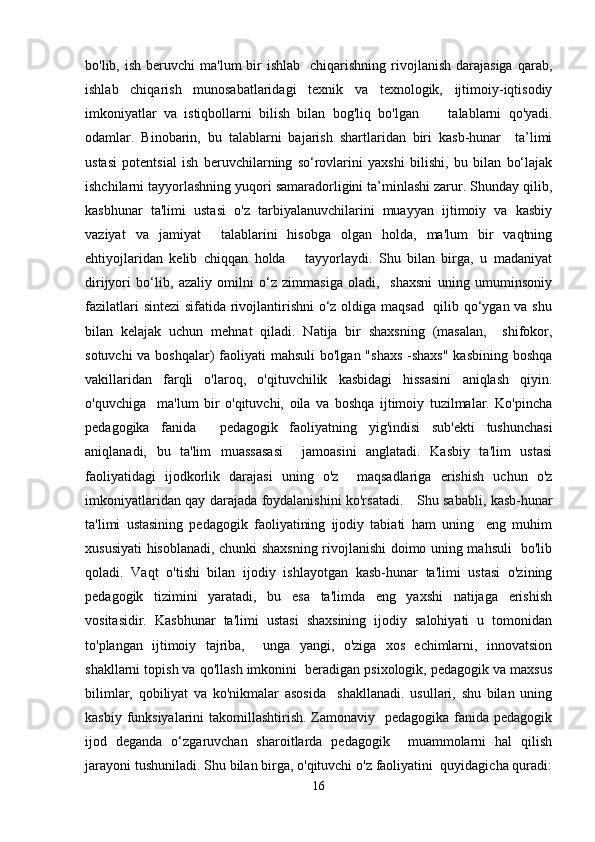 bo'lib, ish  beruvchi   ma'lum  bir  ishlab     chiqarishning rivojlanish  darajasiga  qarab,
ishlab   chiqarish   munosabatlaridagi   texnik   va   texnologik,   ijtimoiy-iqtisodiy
imkoniyatlar   va   istiqbollarni   bilish   bilan   bog'liq   bo'lgan         talablarni   qo'yadi.
odamlar.   Binobarin,   bu   talablarni   bajarish   shartlaridan   biri   kasb-hunar     ta’limi
ustasi   potentsial   ish   beruvchilarning   so‘rovlarini   yaxshi   bilishi,   bu   bilan   bo‘lajak
ishchilarni tayyorlashning yuqori samaradorligini ta’minlashi zarur. Shunday qilib,
kasbhunar   ta'limi   ustasi   o'z   tarbiyalanuvchilarini   muayyan   ijtimoiy   va   kasbiy
vaziyat   va   jamiyat     talablarini   hisobga   olgan   holda,   ma'lum   bir   vaqtning
ehtiyojlaridan   kelib   chiqqan   holda       tayyorlaydi.   Shu   bilan   birga,   u   madaniyat
dirijyori   bo‘lib,   azaliy   omilni   o‘z   zimmasiga   oladi,     shaxsni   uning   umuminsoniy
fazilatlari  sintezi  sifatida rivojlantirishni  o‘z oldiga maqsad   qilib qo‘ygan va shu
bilan   kelajak   uchun   mehnat   qiladi.   Natija   bir   shaxsning   (masalan,     shifokor,
sotuvchi  va boshqalar)  faoliyati  mahsuli  bo'lgan "shaxs  -shaxs"  kasbining boshqa
vakillaridan   farqli   o'laroq,   o'qituvchilik   kasbidagi   hissasini   aniqlash   qiyin.
o'quvchiga     ma'lum   bir   o'qituvchi,   oila   va   boshqa   ijtimoiy   tuzilmalar.   Ko'pincha
pedagogika   fanida     pedagogik   faoliyatning   yig'indisi   sub'ekti   tushunchasi
aniqlanadi,   bu   ta'lim   muassasasi     jamoasini   anglatadi.   Kasbiy   ta'lim   ustasi
faoliyatidagi   ijodkorlik   darajasi   uning   o'z     maqsadlariga   erishish   uchun   o'z
imkoniyatlaridan qay darajada foydalanishini ko'rsatadi.      Shu sababli, kasb-hunar
ta'limi   ustasining   pedagogik   faoliyatining   ijodiy   tabiati   ham   uning     eng   muhim
xususiyati hisoblanadi, chunki shaxsning rivojlanishi doimo uning mahsuli   bo'lib
qoladi.   Vaqt   o'tishi   bilan   ijodiy   ishlayotgan   kasb-hunar   ta'limi   ustasi   o'zining
pedagogik   tizimini   yaratadi,   bu   esa   ta'limda   eng   yaxshi   natijaga   erishish
vositasidir.   Kasbhunar   ta'limi   ustasi   shaxsining   ijodiy   salohiyati   u   tomonidan
to'plangan   ijtimoiy   tajriba,     unga   yangi,   o'ziga   xos   echimlarni,   innovatsion
shakllarni topish va qo'llash imkonini  beradigan psixologik, pedagogik va maxsus
bilimlar,   qobiliyat   va   ko'nikmalar   asosida     shakllanadi.   usullari,   shu   bilan   uning
kasbiy funksiyalarini  takomillashtirish. Zamonaviy   pedagogika fanida pedagogik
ijod   deganda   o‘zgaruvchan   sharoitlarda   pedagogik     muammolarni   hal   qilish
jarayoni tushuniladi. Shu bilan birga, o'qituvchi o'z faoliyatini  quyidagicha quradi:
16 