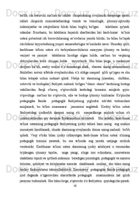 bo'lib, ish  beruvchi   ma'lum  bir  ishlab     chiqarishning rivojlanish  darajasiga  qarab,
ishlab   chiqarish   munosabatlaridagi   texnik   va   texnologik,   ijtimoiy-iqtisodiy
imkoniyatlar   va   istiqbollarni   bilish   bilan   bog'liq   bo'lgan         talablarni   qo'yadi.
odamlar.   Binobarin,   bu   talablarni   bajarish   shartlaridan   biri   kasb-hunar     ta’limi
ustasi   potentsial   ish   beruvchilarning   so‘rovlarini   yaxshi   bilishi,   bu   bilan   bo‘lajak
ishchilarni tayyorlashning yuqori samaradorligini ta’minlashi zarur. Shunday qilib,
kasbhunar   ta'limi   ustasi   o'z   tarbiyalanuvchilarini   muayyan   ijtimoiy   va   kasbiy
vaziyat   va   jamiyat     talablarini   hisobga   olgan   holda,   ma'lum   bir   vaqtning
ehtiyojlaridan   kelib   chiqqan   holda       tayyorlaydi.   Shu   bilan   birga,   u   madaniyat
dirijyori   bo‘lib,   azaliy   omilni   o‘z   zimmasiga   oladi,     shaxsni   uning   umuminsoniy
fazilatlari  sintezi  sifatida rivojlantirishni  o‘z oldiga maqsad   qilib qo‘ygan va shu
bilan   kelajak   uchun   mehnat   qiladi.   Natija   bir   shaxsning   (masalan,     shifokor,
sotuvchi  va boshqalar)  faoliyati  mahsuli  bo'lgan "shaxs  -shaxs"  kasbining boshqa
vakillaridan   farqli   o'laroq,   o'qituvchilik   kasbidagi   hissasini   aniqlash   qiyin.
o'quvchiga     ma'lum   bir   o'qituvchi,   oila   va   boshqa   ijtimoiy   tuzilmalar.   Ko'pincha
pedagogika   fanida     pedagogik   faoliyatning   yig'indisi   sub'ekti   tushunchasi
aniqlanadi,   bu   ta'lim   muassasasi     jamoasini   anglatadi.   Kasbiy   ta'lim   ustasi
faoliyatidagi   ijodkorlik   darajasi   uning   o'z     maqsadlariga   erishish   uchun   o'z
imkoniyatlaridan qay darajada foydalanishini ko'rsatadi.      Shu sababli, kasb-hunar
ta'limi   ustasining   pedagogik   faoliyatining   ijodiy   tabiati   ham   uning     eng   muhim
xususiyati hisoblanadi, chunki shaxsning rivojlanishi doimo uning mahsuli   bo'lib
qoladi.   Vaqt   o'tishi   bilan   ijodiy   ishlayotgan   kasb-hunar   ta'limi   ustasi   o'zining
pedagogik   tizimini   yaratadi,   bu   esa   ta'limda   eng   yaxshi   natijaga   erishish
vositasidir.   Kasbhunar   ta'limi   ustasi   shaxsining   ijodiy   salohiyati   u   tomonidan
to'plangan   ijtimoiy   tajriba,     unga   yangi,   o'ziga   xos   echimlarni,   innovatsion
shakllarni topish va qo'llash imkonini  beradigan psixologik, pedagogik va maxsus
bilimlar,   qobiliyat   va   ko'nikmalar   asosida     shakllanadi.   usullari,   shu   bilan   uning
kasbiy funksiyalarini  takomillashtirish. Zamonaviy   pedagogika fanida pedagogik
ijod   deganda   o‘zgaruvchan   sharoitlarda   pedagogik     muammolarni   hal   qilish
jarayoni tushuniladi. Shu bilan birga, o'qituvchi o'z faoliyatini  quyidagicha quradi:
16