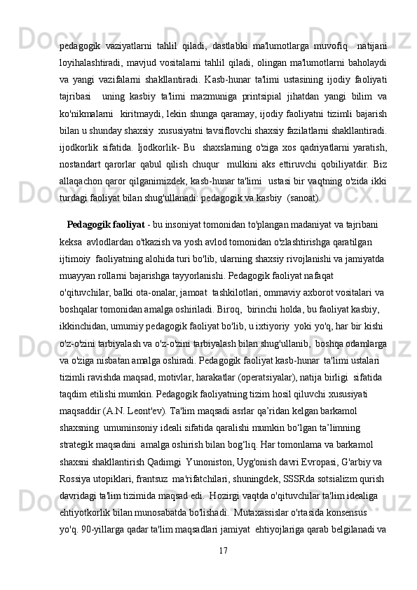 pedagogik   vaziyatlarni   tahlil   qiladi,   dastlabki   ma'lumotlarga   muvofiq     natijani
loyihalashtiradi,   mavjud   vositalarni   tahlil   qiladi,   olingan   ma'lumotlarni   baholaydi
va   yangi   vazifalarni   shakllantiradi.   Kasb-hunar   ta'limi   ustasining   ijodiy   faoliyati
tajribasi     uning   kasbiy   ta'limi   mazmuniga   printsipial   jihatdan   yangi   bilim   va
ko'nikmalarni   kiritmaydi, lekin shunga qaramay, ijodiy faoliyatni tizimli bajarish
bilan u shunday shaxsiy  xususiyatni tavsiflovchi shaxsiy fazilatlarni shakllantiradi.
ijodkorlik   sifatida.   Ijodkorlik-   Bu     shaxslarning   o'ziga   xos   qadriyatlarni   yaratish,
nostandart   qarorlar   qabul   qilish   chuqur     mulkini   aks   ettiruvchi   qobiliyatdir.   Biz
allaqachon qaror qilganimizdek, kasb-hunar ta'limi   ustasi bir vaqtning o'zida ikki
turdagi faoliyat bilan shug'ullanadi: pedagogik va kasbiy  (sanoat). 
   Pedagogik faoliyat  - bu insoniyat tomonidan to'plangan madaniyat va tajribani 
keksa  avlodlardan o'tkazish va yosh avlod tomonidan o'zlashtirishga qaratilgan 
ijtimoiy  faoliyatning alohida turi bo'lib, ularning shaxsiy rivojlanishi va jamiyatda 
muayyan rollarni bajarishga tayyorlanishi. Pedagogik faoliyat nafaqat 
o'qituvchilar, balki ota-onalar, jamoat  tashkilotlari, ommaviy axborot vositalari va 
boshqalar tomonidan amalga oshiriladi. Biroq,  birinchi holda, bu faoliyat kasbiy, 
ikkinchidan, umumiy pedagogik faoliyat bo'lib, u ixtiyoriy  yoki yo'q, har bir kishi 
o'z-o'zini tarbiyalash va o'z-o'zini tarbiyalash bilan shug'ullanib,  boshqa odamlarga
va o'ziga nisbatan amalga oshiradi. Pedagogik faoliyat kasb-hunar  ta'limi ustalari 
tizimli ravishda maqsad, motivlar, harakatlar (operatsiyalar), natija birligi  sifatida 
taqdim etilishi mumkin. Pedagogik faoliyatning tizim hosil qiluvchi xususiyati  
maqsaddir (A.N. Leont'ev). Ta'lim maqsadi asrlar qa’ridan kelgan barkamol 
shaxsning  umuminsoniy ideali sifatida qaralishi mumkin bo‘lgan ta’limning 
strategik maqsadini  amalga oshirish bilan bog‘liq. Har tomonlama va barkamol 
shaxsni shakllantirish Qadimgi  Yunoniston, Uyg'onish davri Evropasi, G'arbiy va 
Rossiya utopiklari, frantsuz  ma'rifatchilari, shuningdek, SSSRda sotsializm qurish 
davridagi ta'lim tizimida maqsad edi.  Hozirgi vaqtda o'qituvchilar ta'lim idealiga 
ehtiyotkorlik bilan munosabatda bo'lishadi.  Mutaxassislar o'rtasida konsensus 
yo'q. 90-yillarga qadar ta'lim maqsadlari jamiyat  ehtiyojlariga qarab belgilanadi va
17 