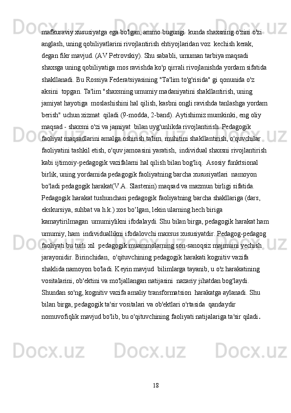 mafkuraviy xususiyatga ega bo'lgan, ammo bugungi  kunda shaxsning o'zini o'zi 
anglash, uning qobiliyatlarini rivojlantirish ehtiyojlaridan voz  kechish kerak, 
degan fikr mavjud. (AV Petrovskiy). Shu sababli, umuman tarbiya maqsadi  
shaxsga uning qobiliyatiga mos ravishda ko'p qirrali rivojlanishda yordam sifatida  
shakllanadi. Bu Rossiya Federatsiyasining "Ta'lim to'g'risida" gi qonunida o'z 
aksini  topgan. Ta'lim "shaxsning umumiy madaniyatini shakllantirish, uning 
jamiyat hayotiga  moslashishini hal qilish, kasbni ongli ravishda tanlashga yordam 
berish" uchun xizmat  qiladi (9-modda, 2-band). Aytishimiz mumkinki, eng oliy 
maqsad - shaxsni o'zi va jamiyat  bilan uyg'unlikda rivojlantirish. Pedagogik 
faoliyat maqsadlarini amalga oshirish ta'lim  muhitini shakllantirish, o'quvchilar 
faoliyatini tashkil etish, o'quv jamoasini yaratish,  individual shaxsni rivojlantirish 
kabi ijtimoiy-pedagogik vazifalarni hal qilish bilan bog'liq.  Asosiy funktsional 
birlik, uning yordamida pedagogik faoliyatning barcha xususiyatlari  namoyon 
bo'ladi pedagogik harakat(V.A. Slastenin) maqsad va mazmun birligi sifatida.  
Pedagogik harakat tushunchasi pedagogik faoliyatning barcha shakllariga (dars,  
ekskursiya, suhbat va h.k.) xos bo‘lgan, lekin ularning hech biriga 
kamaytirilmagan  umumiylikni ifodalaydi. Shu bilan birga, pedagogik harakat ham
umumiy, ham  individuallikni ifodalovchi maxsus xususiyatdir. Pedagog-pedagog 
faoliyati bu turli xil  pedagogik muammolarning son-sanoqsiz majmuini yechish 
jarayonidir. Birinchidan,  o'qituvchining pedagogik harakati kognitiv vazifa 
shaklida namoyon bo'ladi. Keyin mavjud  bilimlarga tayanib, u o'z harakatining 
vositalarini, ob'ektini va mo'ljallangan natijasini  nazariy jihatdan bog'laydi. 
Shundan so'ng, kognitiv vazifa amaliy transformatsion  harakatga aylanadi. Shu 
bilan birga, pedagogik ta'sir vositalari va ob'ektlari o'rtasida  qandaydir 
nomuvofiqlik mavjud bo'lib, bu o'qituvchining faoliyati natijalariga ta'sir qiladi .
18 