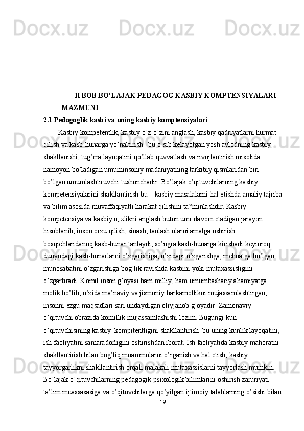        II BOB. BO’LAJAK PEDAGOG KASBIY KOMPTENSIYALARI 
MAZMUNI  
2.1  Pedagoglik kasbi va uning kasbiy komptensiyalari
Kasbiy kompetentlik, kasbiy o’z-o’zini anglash, kasbiy qadriyatlarni hurmat 
qilish va kasb-hunarga yo’naltirish –bu o’sib kelayotgan yosh avlodning kasbiy 
shakllanishi, tug’ma layoqatini qo’llab quvvatlash va rivojlantirish misolida 
namoyon bo’ladigan umuminsoniy madaniyatning tarkibiy qismlaridan biri 
bo’lgan umumlashtiruvchi tushunchadir. Bo’lajak o’qituvchilarning kasbiy
kompetensiyalarini shakllantirish bu – kasbiy masalalarni hal etishda amaliy tajriba
va bilim asosida muvaffaqiyatli harakat qilishini ta minlashdir. Kasbiy ‟
kompetensiya va kasbiy o„zlikni anglash butun umr davom etadigan jarayon 
hisoblanib, inson orzu qilish, sinash, tanlash ularni amalga oshirish 
bosqichlaridanoq kasb-hunar tanlaydi, so’ngra kasb-hunarga kirishadi keyinroq 
dunyodagi kasb-hunarlarni o’zgarishiga, o’zidagi o’zgarishga, mehnatga bo’lgan 
munosabatini o’zgarishiga bog’lik ravishda kasbini yoki mutaxassisligini 
o’zgartiradi. Komil inson g’oyasi ham milliy, ham umumbashariy ahamiyatga 
molik bo’lib, o’zida ma’naviy va jismoniy barkamollikni mujassamlashtirgan, 
insonni ezgu maqsadlari sari undaydigan oliyjanob g’oyadir. Zamonaviy
o’qituvchi obrazida komillik mujassamlashishi lozim. Bugungi kun 
o’qituvchisining kasbiy  kompitentligini shakllantirish–bu uning kunlik layoqatini, 
ish faoliyatini samaradorligini oshirishdan iborat. Ish faoliyatida kasbiy mahoratni 
shakllantirish bilan bog’liq muammolarni o’rganish va hal etish, kasbiy 
tayyorgarlikni shakllantirish orqali malakali mutaxassislarni tayyorlash mumkin. 
Bo’lajak o’qituvchilarning pedagogik-psixologik bilimlarini oshirish zaruriyati 
ta’lim muassasasiga va o’qituvchilarga qo’yilgan ijtimoiy talablarning o’sishi bilan
19 