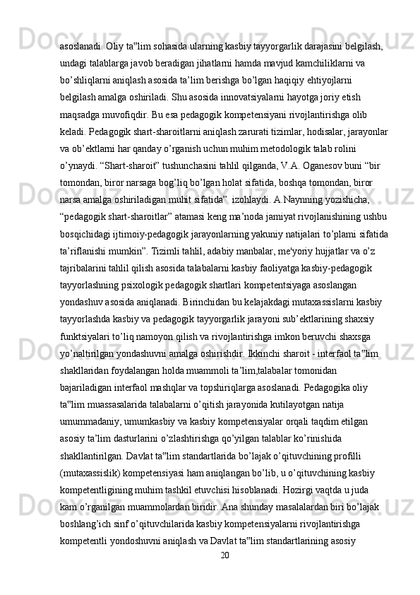 asoslanadi. Oliy ta lim sohasida ularning kasbiy tayyorgarlik darajasini belgilash, ‟
undagi talablarga javob beradigan jihatlarni hamda mavjud kamchiliklarni va 
bo’shliqlarni aniqlash asosida ta’lim berishga bo’lgan haqiqiy ehtiyojlarni
belgilash amalga oshiriladi. Shu asosida innovatsiyalarni hayotga joriy etish 
maqsadga muvofiqdir. Bu esa pedagogik kompetensiyani rivojlantirishga olib 
keladi. Pedagogik shart-sharoitlarni aniqlash zarurati tizimlar, hodisalar, jarayonlar
va ob’ektlarni har qanday o’rganish uchun muhim metodologik talab rolini 
o’ynaydi. “Shart-sharoit” tushunchasini tahlil qilganda, V.A. Oganesov buni “bir 
tomondan, biror narsaga bog’liq bo’lgan holat sifatida, boshqa tomondan, biror 
narsa amalga oshiriladigan muhit sifatida”  izohlaydi. A.Naynning yozishicha,
“pedagogik shart-sharoitlar” atamasi keng ma’noda jamiyat rivojlanishining ushbu 
bosqichidagi ijtimoiy-pedagogik jarayonlarning yakuniy natijalari to’plami sifatida
ta’riflanishi mumkin”. Tizimli tahlil, adabiy manbalar, me'yoriy hujjatlar va o’z 
tajribalarini tahlil qilish asosida talabalarni kasbiy faoliyatga kasbiy-pedagogik 
tayyorlashning psixologik pedagogik shartlari kompetentsiyaga asoslangan 
yondashuv asosida aniqlanadi. Birinchidan bu kelajakdagi mutaxassislarni kasbiy
tayyorlashda kasbiy va pedagogik tayyorgarlik jarayoni sub’ektlarining shaxsiy 
funktsiyalari to’liq namoyon qilish va rivojlantirishga imkon beruvchi shaxsga 
yo’naltirilgan yondashuvni amalga oshirishdir. Ikkinchi sharoit - interfaol ta lim 	
‟
shakllaridan foydalangan holda muammoli ta’lim,talabalar tomonidan 
bajariladigan interfaol mashqlar va topshiriqlarga asoslanadi. Pedagogika oliy 
ta lim muassasalarida talabalarni o’qitish jarayonida kutilayotgan natija	
‟
umummadaniy, umumkasbiy va kasbiy kompetensiyalar orqali taqdim etilgan 
asosiy ta’lim dasturlarini o’zlashtirishga qo’yilgan talablar ko’rinishida 
shakllantirilgan. Davlat ta lim standartlarida bo’lajak o’qituvchining profilli 	
‟
(mutaxassislik) kompetensiyasi ham aniqlangan bo’lib, u o’qituvchining kasbiy 
kompetentligining muhim tashkil etuvchisi hisoblanadi. Hozirgi vaqtda u juda
kam o’rganilgan muammolardan biridir. Ana shunday masalalardan biri bo’lajak 
boshlang’ich sinf o’qituvchilarida kasbiy kompetensiyalarni rivojlantirishga 
kompetentli yondoshuvni aniqlash va Davlat ta lim standartlarining asosiy 	
‟
20 