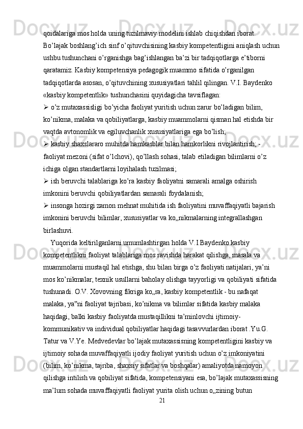 qoidalariga mos holda uning tuzilmaviy modelini ishlab chiqishdan iborat. 
Bo’lajak boshlang’ich sinf o’qituvchisining kasbiy kompetentligini aniqlash uchun
ushbu tushunchani o’rganishga bag’ishlangan ba’zi bir tadqiqotlarga e’tiborni 
qaratamiz. Kasbiy kompetensiya pedagogik muammo sifatida o’rganilgan 
tadqiqotlarda asosan, o’qituvchining xususiyatlari tahlil qilingan. V.I. Baydenko 
«kasbiy kompetentlik» tushunchasini quyidagicha tavsiflagan:
  o’z mutaxassisligi bo’yicha faoliyat yuritish uchun zarur bo’ladigan bilim, 
ko’nikma, malaka va qobiliyatlarga, kasbiy muammolarni qisman hal etishda bir 
vaqtda avtonomlik va egiluvchanlik xususiyatlariga ega bo’lish;
  kasbiy shaxslararo muhitda hamkasblar bilan hamkorlikni rivojlantirish; -
faoliyat mezoni (sifat o’lchovi), qo’llash sohasi, talab etiladigan bilimlarni o’z 
ichiga olgan standartlarni loyihalash tuzilmasi;
  ish beruvchi talablariga ko’ra kasbiy faoliyatni samarali amalga oshirish 
imkonini beruvchi qobiliyatlardan samarali foydalanish;
  insonga hozirgi zamon mehnat muhitida ish faoliyatini muvaffaqiyatli bajarish 
imkonini beruvchi bilimlar, xususiyatlar va ko„nikmalarning integrallashgan 
birlashuvi.
    Yuqorida keltirilganlarni umumlashtirgan holda V.I.Baydenko kasbiy 
kompetentlikni faoliyat talablariga mos ravishda harakat qilishga, masala va 
muammolarni mustaqil hal etishga, shu bilan birga o’z faoliyati natijalari, ya’ni 
mos ko’nikmalar, texnik usullarni baholay olishga tayyorligi va qobiliyati sifatida 
tushunadi. O.V. Xovovning fikriga ko„ra, kasbiy kompetentlik - bu nafaqat 
malaka, ya ni faoliyat tajribasi, ko’nikma va bilimlar sifatida kasbiy malaka ‟
haqidagi, balki kasbiy faoliyatda mustaqillikni ta’minlovchi ijtimoiy-
kommunikativ va individual qobiliyatlar haqidagi tasavvurlardan iborat .Yu.G. 
Tatur va V.Ye. Medvedevlar bo’lajak mutaxassisning kompetentligini kasbiy va 
ijtimoiy sohada muvaffaqiyatli ijodiy faoliyat yuritish uchun o’z imkoniyatini 
(bilim, ko’nikma, tajriba, shaxsiy sifatlar va boshqalar) amaliyotda namoyon 
qilishga intilish va qobiliyat sifatida, kompetensiyani esa, bo’lajak mutaxassisning 
ma’lum sohada muvaffaqiyatli faoliyat yurita olish uchun o„zining butun 
21