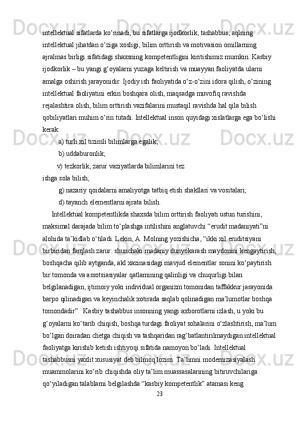 intellektual sifatlarda ko‘rinadi, bu sifatlarga ijodkorlik, tashabbus, aqlning 
intellektual jihatdan o‘ziga xosligi, bilim orttirish va motivasion omillarning 
ajralmas birligi sifatidagi shaxsning kompetentligini kiritishimiz mumkin. Kasbiy 
ijodkorlik – bu yangi g‘oyalarni yuzaga keltirish va muayyan faoliyatda ularni 
amalga oshirish jarayonidir. Ijodiy ish faoliyatida o‘z-o‘zini idora qilish, o‘zining 
intellektual faoliyatini erkin boshqara olish, maqsadga muvofiq ravishda 
rejalashtira olish, bilim orttirish vazifalarini mustaqil ravishda hal qila bilish 
qobiliyatlari muhim o‘rin tutadi. Intellektual inson quyidagi xislatlarga ega bo‘lishi
kerak:
 a) turli xil tizimli bilimlarga egalik;
 b) uddaburonlik; 
v) tezkorlik, zarur vaziyatlarda bilimlarini tez
ishga sola bilish;
 g) nazariy qoidalarni amaliyotga tatbiq etish shakllari va vositalari;
         d) tayanch elementlarni ajrata bilish.
     Intellektual kompetentlikda shaxsda bilim orttirish faoliyati ustun turishini,
maksimal darajada bilim to‘plashga intilishini anglatuvchi “erudit madaniyati”ni
alohida ta’kidlab o‘tiladi. Lekin, A. Molning yozishicha, “ikki xil eruditsiyani 
birbiridan farqlash zarur: shunchaki madaniy dunyokarash maydonini kengaytirish,
boshqacha qilib aytganda, akl xazinasidagi mavjud elementlar sonini ko‘paytirish
bir tomonda va assotsiasiyalar qatlamining qalinligi va chuqurligi bilan
belgilanadigan, ijtimoiy yoki individual organizm tomonidan taffakkur jarayonida
barpo qilinadigan va keyinchalik xotirada saqlab qolinadigan ma’lumotlar boshqa
tomondadir”.  Kasbiy tashabbus insonning yangi axborotlarni izlash, u yoki bu 
g‘oyalarni ko‘tarib chiqish, boshqa turdagi faoliyat sohalarini o‘zlashtirish, ma’lum
bo‘lgan doiradan chetga chiqish va tashqaridan rag‘batlantirilmaydigan intellektual
faoliyatga kirishib ketish ishtiyoqi sifatida namoyon bo‘ladi. Intellektual
tashabbusni yaxlit xususiyat deb bilmoq lozim. Ta’limni modernizasiyalash 
muammolarini ko‘rib chiqishda oliy ta’lim muassasalarining bitiruvchilariga 
qo‘yiladigan talablarni belgilashda “kasbiy kompetentlik” atamasi keng 
23 