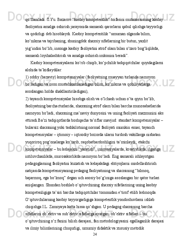 qo‘llaniladi. T.Yu. Bazarov “kasbiy kompetentlik”  toifasini mutaxassisning kasbiy 
faoliyatini amalga oshirish jarayonida samarali qarorlarni qabul qilishga tayyorligi 
va qodirligi deb hisoblaydi. Kasbiy kompetentilik “umuman olganda bilim, 
ko‘nikma va tajribaning, shuningdek shaxsiy sifatlarning bir butun, yaxlit 
yig‘indisi bo‘lib, insonga kasbiy faoliyatini atrof olam bilan o‘zaro bog‘liqlikda, 
samarali loyihalashtirish va amalga oshirish imkonini beradi”.
      Kasbiy kompetensiyalarni ko‘rib chiqib, ko‘pchilik tadqiqotchilar quyidagilarni
alohida ta’kidlaydilar:
1) oddiy (bazaviy) kompetensiyalar (faoliyatning muayyan turlarida namoyon
bo‘ladigan va oson mustahkamlanadigan bilim, ko‘nikma va qobiliyatlarga
asoslangan holda shakllantiriladigan);
2) tayanch kompetensiyalar hisobga olish va o‘lchash uchun o‘ta qiyin bo‘lib,
faoliyatning barchacturlarida, shaxsning atrof olam bilan barcha munosabatlarida
namoyon bo‘ladi, shaxsning ma’naviy dunyosini va uning faoliyati mazmunini aks
ettiradi.Ba’zi tadqiqotlarda boshqacha ta’riflar mavjud: standart kompetensiyalar –
bularsiz shaxsning yoki tashkilotning normal faoliyati mumkin emas; tayanch
kompetensiyalar – ijtimoiy – iqtisodiy bozorda ularni turdosh vakillarga nisbatan
yuqoriroq pog‘onalarga ko‘tarib, raqobatbardoshligini ta’minlaydi;  е takchi
kompetensiyalar – bu kelajakni “yaratish”, innovasiyalarda, kreativlikda, ilgariga
intiluvchanlikda, murosakorlikda namoyon bo‘ladi. Eng samarali ishlayotgan 
pedagoglarning faoliyatini kuzatish va kelajakdagi ehtiyojlarni modellashtirish 
natijasida kompetensiyaning pedagog faoliyatining va shaxsining “bilmoq, 
bajarmoq, ega bo‘lmoq” degan uch asosiy bo‘g‘iniga asoslangan bir qator turlari 
aniqlangan. Shundan boshlab o‘qituvchining shaxsiy sifatlarining uning kasbiy 
kompetenligiga ta’siri barcha tadqiqotchilar tomonidan e’tirof etilib kelmoqda. 
O‘qituvchilarning kasbiy tayyorgarligiga kompetentlik yondoshuvlarni ishlab 
chiqishga I.L. Zimnyaya katta hissa qo‘shgan. U pedagog shaxsining barcha 
sifatlarini ob’ektiv va sub’ektiv sifatlarga ajratgan: ob’ektiv sifatlari – bu 
o‘qituvchining o‘z fanini bilish darajasi, fan metodologiyasini   egallaganlik darajasi
va ilmiy bilimlarining chuqurligi, umumiy didaktik va xususiy metodik 
24
