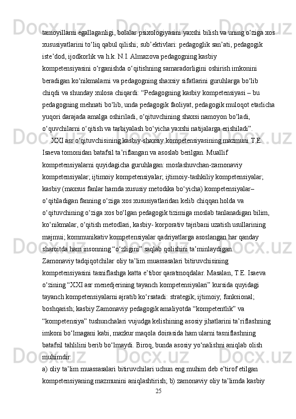 tamoyillarni egallaganligi, bolalar psixologiyasini yaxshi bilish va uning o‘ziga xos
xususiyatlarini to‘liq qabul qilishi; sub’ektivlari: pedagoglik san’ati, pedagogik 
iste’dod, ijodkorlik va h.k. N.I. Almazova pedagogning kasbiy
kompetensiyasini o‘rganishda o‘qitishning samaradorligini oshirish imkonini
beradigan ko‘nikmalarni va pedagogning shaxsiy sifatlarini guruhlarga bo‘lib 
chiqdi va shunday xulosa chiqardi: “Pedagogning kasbiy kompetensiyasi – bu 
pedagogning mehnati bo‘lib, unda pedagogik faoliyat, pedagogik muloqot  е tarlicha
yuqori darajada amalga oshiriladi, o‘qituvchining shaxsi namoyon bo‘ladi, 
o‘quvchilarni o‘qitish va tarbiyalash bo‘yicha yaxshi natijalarga erishiladi”.  
     XXI asr o‘qituvchisining kasbiy-shaxsiy kompetensiyasining mazmuni T.E.
Isaeva tomonidan batafsil ta’riflangan va asoslab berilgan. Muallif
kompetensiyalarni quyidagicha guruhlagan: moslashuvchan-zamonaviy
kompetensiyalar; ijtimoiy kompetensiyalar; ijtimoiy-tashkiliy kompetensiyalar;
kasbiy (maxsus fanlar hamda xususiy metodika bo‘yicha) kompetensiyalar–
o‘qitiladigan fanning o‘ziga xos xususiyatlaridan kelib chiqqan holda va
o‘qituvchining o‘ziga xos bo‘lgan pedagogik tizimiga moslab tanlanadigan bilim,
ko‘nikmalar, o‘qitish metodlari, kasbiy- korporativ tajribani uzatish usullarining
majmui; kommunikativ kompetensiyalar qadriyatlarga asoslangan har qanday
sharoitda ham insonning “o‘zligini” saqlab qolishini ta’minlaydigan.
Zamonaviy tadqiqotchilar oliy ta’lim muassasalari bitiruvchisining
kompetensiyasini tasniflashga katta e’tibor qaratmoqdalar. Masalan, T.E. Isaeva
o‘zining “XXI asr menedjerining tayanch kompetensiyalari” kursida quyidagi
tayanch kompetensiyalarni ajratib ko‘rsatadi: strategik; ijtimoiy; funksional;
boshqarish; kasbiy Zamonaviy pedagogik amaliyotda “kompetentlik” va 
“kompetensiya” tushunchalari vujudga kelishining asosiy jihatlarini ta’riflashning
imkoni bo‘lmagani kabi, mazkur maqola doirasida ham ularni tasniflashning 
batafsil tahlilini berib bo‘lmaydi. Biroq, bunda asosiy yo‘nalishni aniqlab olish 
muhimdir:
a) oliy ta’lim muassasalari bitiruvchilari uchun eng muhim deb e’tirof etilgan
kompetensiyaning mazmunini aniqlashtirish; b) zamonaviy oliy ta’limda kasbiy 
25 