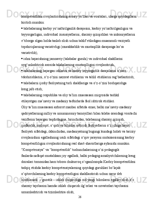 kompetentlikni rivojlantirishning asosiy yo‘llari va vositalari, ularga quyidagilarni
kiritish mumkin:
  talabalarning kasbiy yo‘naltirilganlik darajasini, kasbiy yo‘naltirilganligini va
tayyorgarligini, individual xususiyatlarini, shaxsiy qiziqishlari va imkoniyatlarini
e’tiborga olgan holda tanlab olish uchun taklif etiladigan muammoli-vaziyatli
topshiriqlarning variativligi (murakkablik va mustaqillik darajasiga ko‘ra
variativlik);
  ishni bajarishning jamoaviy (talabalar guruhi) va individual shakllarini
uyg‘unlashtirish asosida talabalarning mustaqilligini rivojlantirish;
  talabalarning bajargan ishlarini va kasbiy tayyorgarlik darajalarini o‘zaro
tekshirishlarini, o‘z-o‘zini nazorat etishlarini va tahlil etishlarini rag‘batlantirish;
  talabalarni ijodiy faoliyatning turli shakllariga va o‘z-o‘zini boshqarishga
keng jalb etish;
  talabalarning respublika va oliy ta’lim muassasasi miqyosida tashkil
etilayotgan ma’naviy va madaniy tadbirlarda faol ishtirok etishlari.
Oliy ta’lim muassasasi axborot manbai sifatida emas, balki ma’naviy-madaniy
qadriyatlarning milliy va umuminsoniy tamoyillari bilan talaba orasidagi vositachi
vazifasini bajargan taqdirdagina, birinchidan, talabaning shaxsiy qiziqish,
ijodkorlik, muloqot, o‘qish va bilimlar orttirish faoliyatlarini o‘z ichiga hayot
faoliyati sifatidagi, ikkinchidan, madaniyatning bugungi kundagi holati va tarixiy
rivojlanishini egallashning usuli sifatidagi o‘quv jarayoni mutaxassisning kasbiy
kompetentliligini rivojlantirishning real shart-sharoitlariga aylanishi mumkin.
“Kompetensiya” va “kompetentlik” tushunchalarining o‘zi pedagogik
fanlarda nafaqat mustahkam joy egalladi, balki pedagog-amaliyotchilarning keng
doiralari tomonidan ham tobora chukurroq o‘rganilmoqda.Kasbiy kompetentlikni 
tadqiq etishda kasbiy kompetensiyalarning quyidagi guruhlari bo‘lajak 
o‘qituvchilarning kasbiy kompetentligini shakllantirish uchun zarur deb 
hisoblanadi:   – gnostik – ishlab chiqarishga oid yangi bilimlarni egallay olish,o‘z 
shaxsiy tajribasini hamda ishlab chiqarish ilg‘orlari va novatorlari tajribasini 
umumlashtirish va tizimlashtira olish;
26 