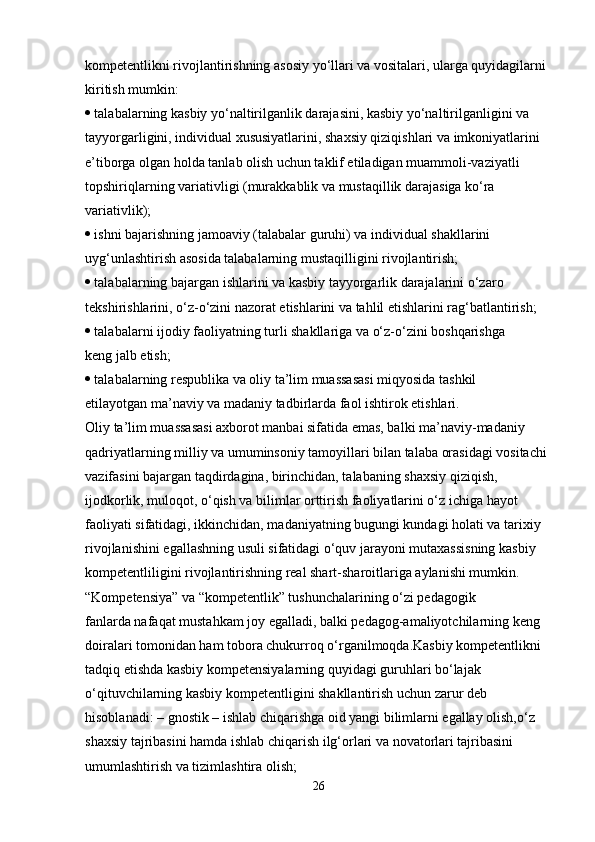 kompetentlikni rivojlantirishning asosiy yo‘llari va vositalari, ularga quyidagilarni
kiritish mumkin:
  talabalarning kasbiy yo‘naltirilganlik darajasini, kasbiy yo‘naltirilganligini va
tayyorgarligini, individual xususiyatlarini, shaxsiy qiziqishlari va imkoniyatlarini
e’tiborga olgan holda tanlab olish uchun taklif etiladigan muammoli-vaziyatli
topshiriqlarning variativligi (murakkablik va mustaqillik darajasiga ko‘ra
variativlik);
  ishni bajarishning jamoaviy (talabalar guruhi) va individual shakllarini
uyg‘unlashtirish asosida talabalarning mustaqilligini rivojlantirish;
  talabalarning bajargan ishlarini va kasbiy tayyorgarlik darajalarini o‘zaro
tekshirishlarini, o‘z-o‘zini nazorat etishlarini va tahlil etishlarini rag‘batlantirish;
  talabalarni ijodiy faoliyatning turli shakllariga va o‘z-o‘zini boshqarishga
keng jalb etish;
  talabalarning respublika va oliy ta’lim muassasasi miqyosida tashkil
etilayotgan ma’naviy va madaniy tadbirlarda faol ishtirok etishlari.
Oliy ta’lim muassasasi axborot manbai sifatida emas, balki ma’naviy-madaniy
qadriyatlarning milliy va umuminsoniy tamoyillari bilan talaba orasidagi vositachi
vazifasini bajargan taqdirdagina, birinchidan, talabaning shaxsiy qiziqish,
ijodkorlik, muloqot, o‘qish va bilimlar orttirish faoliyatlarini o‘z ichiga hayot
faoliyati sifatidagi, ikkinchidan, madaniyatning bugungi kundagi holati va tarixiy
rivojlanishini egallashning usuli sifatidagi o‘quv jarayoni mutaxassisning kasbiy
kompetentliligini rivojlantirishning real shart-sharoitlariga aylanishi mumkin.
“Kompetensiya” va “kompetentlik” tushunchalarining o‘zi pedagogik
fanlarda nafaqat mustahkam joy egalladi, balki pedagog-amaliyotchilarning keng
doiralari tomonidan ham tobora chukurroq o‘rganilmoqda.Kasbiy kompetentlikni 
tadqiq etishda kasbiy kompetensiyalarning quyidagi guruhlari bo‘lajak 
o‘qituvchilarning kasbiy kompetentligini shakllantirish uchun zarur deb 
hisoblanadi:   – gnostik – ishlab chiqarishga oid yangi bilimlarni egallay olish,o‘z 
shaxsiy tajribasini hamda ishlab chiqarish ilg‘orlari va novatorlari tajribasini 
umumlashtirish va tizimlashtira olish;
26