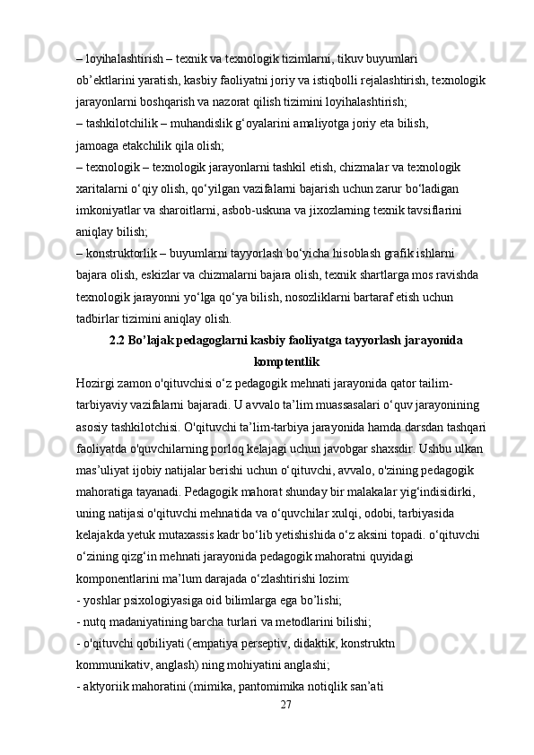 – loyihalashtirish – texnik va texnologik tizimlarni, tikuv buyumlari
ob’ektlarini yaratish, kasbiy faoliyatni joriy va istiqbolli rejalashtirish, texnologik
jarayonlarni boshqarish va nazorat qilish tizimini loyihalashtirish;
– tashkilotchilik – muhandislik g‘oyalarini amaliyotga joriy eta bilish,
jamoaga  е takchilik qila olish;
– texnologik – texnologik jarayonlarni tashkil etish, chizmalar va texnologik
xaritalarni o‘qiy olish, qo‘yilgan vazifalarni bajarish uchun zarur bo‘ladigan
imkoniyatlar va sharoitlarni, asbob-uskuna va jixozlarning texnik tavsiflarini 
aniqlay bilish;
– konstruktorlik – buyumlarni tayyorlash bo‘yicha hisoblash grafik ishlarni
bajara olish, eskizlar va chizmalarni bajara olish, texnik shartlarga mos ravishda
texnologik jarayonni yo‘lga qo‘ya bilish, nosozliklarni bartaraf etish uchun 
tadbirlar tizimini aniqlay olish.
2.2  Bo’lajak pedagoglarni kasbiy faoliyatga tayyorlash jarayonida
komptentlik
Hozirgi zamon o'qituvchisi o‘z pedagogik mehnati jarayonida qator tailim-
tarbiyaviy vazifalarni bajaradi. U avvalo ta’lim muassasalari o‘quv jarayonining 
asosiy tashkilotchisi. O'qituvchi ta’lim-tarbiya jarayonida hamda darsdan tashqari 
faoliyatda o'quvchilarning porloq kelajagi uchun javobgar shaxsdir. Ushbu ulkan 
mas’uliyat ijobiy natijalar berishi uchun o‘qituvchi, avvalo, o'zining pedagogik 
mahoratiga tayanadi. Pedagogik mahorat shunday bir malakalar yig‘indisidirki, 
uning natijasi o'qituvchi mehnatida va o‘quvchilar xulqi, odobi, tarbiyasida
kelajakda yetuk mutaxassis kadr bo‘lib yetishishida o‘z aksini topadi. o‘qituvchi 
o‘zining qizg‘in mehnati jarayonida pedagogik mahoratni quyidagi 
komponentlarini ma’lum darajada o‘zlashtirishi lozim:
- yoshlar psixologiyasiga oid bilimlarga ega bo’lishi;
- nutq madaniyatining barcha turlari va metodlarini bilishi;
- o'qituvchi qobiliyati (empatiya perseptiv, didaktik, konstruktn
kommunikativ, anglash) ning mohiyatini anglashi;
- aktyoriik mahoratini (mimika, pantomimika notiqlik san’ati
27 