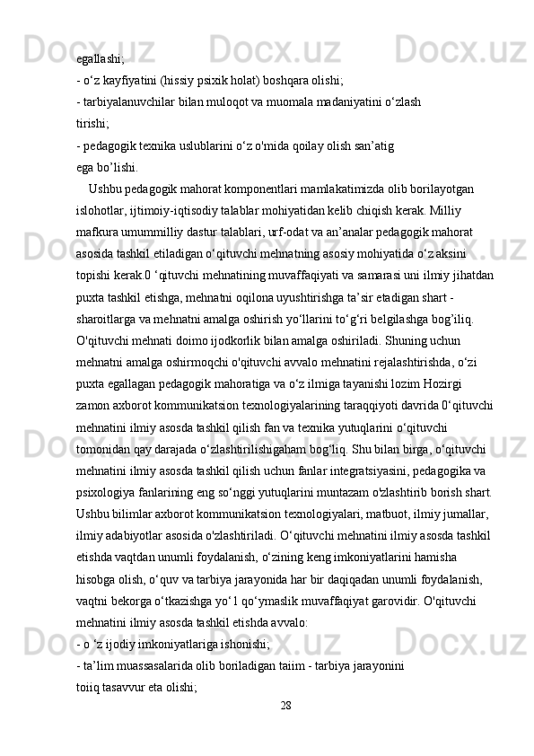 egallashi;
- o‘z kayfiyatini (hissiy psixik holat) boshqara olishi;
- tarbiyalanuvchilar bilan muloqot va muomala madaniyatini o‘zlash
tirishi;
- pedagogik texnika uslublarini o‘z o'mida qoilay olish san’atig
ega bo’lishi.
    Ushbu pedagogik mahorat komponentlari mamlakatimizda olib borilayotgan 
islohotlar, ijtimoiy-iqtisodiy talablar mohiyatidan kelib chiqish kerak. Milliy 
mafkura umummilliy dastur talablari, urf-odat va an’analar pedagogik mahorat 
asosida tashkil etiladigan o‘qituvchi mehnatning asosiy mohiyatida o‘z aksini 
topishi kerak.0 ‘qituvchi mehnatining muvaffaqiyati va samarasi uni ilmiy jihatdan
puxta tashkil etishga, mehnatni oqilona uyushtirishga ta’sir etadigan shart - 
sharoitlarga va mehnatni amalga oshirish yo‘llarini to‘g‘ri belgilashga bog’iliq. 
O'qituvchi mehnati doimo ijodkorlik bilan amalga oshiriladi. Shuning uchun 
mehnatni amalga oshirmoqchi o'qituvchi avvalo mehnatini rejalashtirishda, o‘zi 
puxta egallagan pedagogik mahoratiga va o‘z ilmiga tayanishi lozim Hozirgi 
zamon axborot kommunikatsion texnologiyalarining taraqqiyoti davrida 0‘qituvchi
mehnatini ilmiy asosda tashkil qilish fan va texnika yutuqlarini o‘qituvchi 
tomonidan qay darajada o‘zlashtirilishigaham bog‘liq. Shu bilan birga, o‘qituvchi 
mehnatini ilmiy asosda tashkil qilish uchun fanlar integratsiyasini, pedagogika va 
psixologiya fanlarining eng so‘nggi yutuqlarini muntazam o'zlashtirib borish shart. 
Ushbu bilimlar axborot kommunikatsion texnologiyalari, matbuot, ilmiy jumallar, 
ilmiy adabiyotlar asosida o'zlashtiriladi. O‘qituvchi mehnatini ilmiy asosda tashkil 
etishda vaqtdan unumli foydalanish, o‘zining keng imkoniyatlarini hamisha 
hisobga olish, o‘quv va tarbiya jarayonida har bir daqiqadan unumli foydalanish, 
vaqtni bekorga o‘tkazishga yo‘1 qo‘ymaslik muvaffaqiyat garovidir. O'qituvchi
mehnatini ilmiy asosda tashkil etishda avvalo:
- o ‘z ijodiy imkoniyatlariga ishonishi;
- ta’lim muassasalarida olib boriladigan taiim - tarbiya jarayonini
toiiq tasavvur eta olishi;
28 