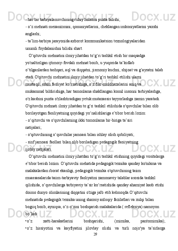 - har bir tarbiyalanuvchining ruhiy holatini puxta bilishi;
- o‘z mehnati mexanizmini, qonuniyatlarini, cheklangan imkoniyatlarini yaxshi 
anglashi;
- ta’lim-tarbiya jarayonida axborot kommunikatsion texnologiyalaridan
unumli foydalanishni bilishi shart.
   O‘qituvchi mehnatini ilmiy jihatdan to‘g‘ri tashkil etish bir maqsadga 
yo'naltirilgan ijtimoiy-fovdali mehnat boiib, u yuqorida ta’kidlab
o‘tilganlardan tashqari, aql va diqqatni, jismoniy kuchni, shijoat va g‘ayratni talab 
etadi.O'qituvchi mehnatini ilmiy jihatdan to‘g‘ri tashkil etilishi ularni
mustaqil, erkin faoliyat ko‘rsatishiga, o‘z fikr-mulohazalarini aniq va
mukammal bildirishiga, har tamonlama shakllangan komil insonni tarbiyalashga, 
o'z kasbini puxta o'zlashtiradigan yetuk mutaxassis tayyorlashga zamin yaratadi.
O'qituvchi mehnati ilmiy jihatdan to:g‘ri tashkil etilishida o'quvchilar bilan olib 
borilayotgan faoiliyatning quyidagi yo‘nalishlariga e’tibor berish lozim:
- o‘qituvchi va o'quvchilarning ikki tomonlama bir-biriga ta’siri
natijalari;
- o'qituvchining o‘quvchilar jamoasi bilan ishlay olish qobiliyati;
- sinf jamoasi faollari bilan olib boriladigan pedagogik faoiiyatning
ijobiy natijalari.
   O‘qituvchi mehnatini ilmiy jihatdan to‘g‘ri tashkil etishning quyidagi vositalarga
e’tibor berish lozim.   O‘qituvchi mehatida pedagogik texnika qanday ko'nikma va 
malakalardan iborat ekanligi, pedagogik texnika o'qituvchining taiim 
muassasalarida taiim-tarbiyaviy faoliyatini zamonaviy talablar asosida tashkil 
qilishida, o‘quvchilarga tarbiyaviy ta’sir ko‘rsatishida qanday ahamiyat kasb etishi 
doimo dunyo olimlarining diqqatini o'ziga jalb etib kelmoqda.O‘qituvchi 
mehnatida pedagogik texnika uning shaxsiy axloqiy fazilatlari va xulqi bilan 
bogiiq boiib, ayniqsa, o‘z-o‘zini boshqarish malakalarida ( refleksiya) namoyon 
bo’ladi:
•o’z   xatti-harakatlarini   boshqarishi,   (mimika,   pantomimika);
•o‘z   hissiyotini   va   kayfiyatini   jilovlay   olishi   va   turli   nojo'ya   ta’sirlarga
29 