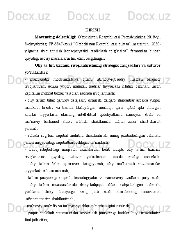 KIRISH
Mavzuning   dolzarbligi:   O‘zbekiston   Respublikasi   Prezidentining   2019-yil
8-oktyabrdagi PF-5847-sonli “O‘zbekiston Respublikasi oliy ta’lim tizimini 2030-
yilgacha   rivojlantirish   konsepsiyasini   tasdiqlash   to‘g‘risida”   farmoniga   binoan
quyidagi asosiy masalalarni hal etish belgilangan:
Oliy   ta’lim   tizimini   rivojlantirishning   strategik   maqsadlari   va   ustuvor
yo‘nalishlari:
-   mamlakatni   modernizatsiya   qilish,   ijtimoiy-iqtisodiy   jihatdan   barqaror
rivojlantirish   uchun   yuqori   malakali   kadrlar   tayyorlash   sifatini   oshirish,   inson
kapitalini mehnat bozori talablari asosida rivojlantirish;
-   oliy   ta’lim   bilan   qamrov   darajasini   oshirish,   xalqaro   standartlar   asosida   yuqori
malakali,   kreativ   va   tizimli   fikrlaydigan,   mustaqil   qaror   qabul   qila   oladigan
kadrlar   tayyorlash,   ularning   intellektual   qobiliyatlarini   namoyon   etishi   va
ma’naviy   barkamol   shaxs   sifatida   shakllanishi   uchun   zarur   shart-sharoit
yaratish;
-   sohada   sog‘lom   raqobat   muhitini   shakllantirish,   uning   jozibadorligini   oshirish,
jahon miqyosidagi raqobatbardoshligini ta’minlash.
-   Uzoq   istiqboldagi   maqsadli   vazifalardan   kelib   chiqib,   oliy   ta’lim   tizimini
rivojlantirish   quyidagi   ustuvor   yo‘nalishlar   asosida   amalga   oshiriladi:
-   oliy   ta’lim   bilan   qamrovni   kengaytirish,   oliy   ma’lumotli   mutaxassislar
tayyorlash sifatini oshirish;
-   ta’lim   jarayoniga   raqamli   texnologiyalar   va   zamonaviy   usullarni   joriy   etish;
-   oliy   ta’lim   muassasalarida   ilmiy-tadqiqot   ishlari   natijadorligini   oshirish,
yoshlarni   ilmiy   faoliyatga   keng   jalb   etish,   ilm-fanning   innovatsion
infratuzilmasini shakllantirish;
- ma’naviy-ma’rifiy va tarbiyaviy ishlar ta’sirchanligini oshirish;
-   yuqori   malakali   mutaxassislar   tayyorlash   jarayoniga   kadrlar   buyurtmachilarini
faol jalb etish;
3 