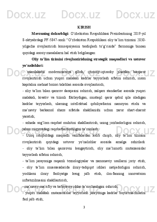 KIRISH
Mavzuning   dolzarbligi:   O‘zbekiston   Respublikasi   Prezidentining   2019-yil
8-oktyabrdagi PF-5847-sonli “O‘zbekiston Respublikasi oliy ta’lim tizimini 2030-
yilgacha   rivojlantirish   konsepsiyasini   tasdiqlash   to‘g‘risida”   farmoniga   binoan
quyidagi asosiy masalalarni hal etish belgilangan:
Oliy   ta’lim   tizimini   rivojlantirishning   strategik   maqsadlari   va   ustuvor
yo‘nalishlari:
-   mamlakatni   modernizatsiya   qilish,   ijtimoiy-iqtisodiy   jihatdan   barqaror
rivojlantirish   uchun   yuqori   malakali   kadrlar   tayyorlash   sifatini   oshirish,   inson
kapitalini mehnat bozori talablari asosida rivojlantirish;
-   oliy   ta’lim   bilan   qamrov   darajasini   oshirish,   xalqaro   standartlar   asosida   yuqori
malakali,   kreativ   va   tizimli   fikrlaydigan,   mustaqil   qaror   qabul   qila   oladigan
kadrlar   tayyorlash,   ularning   intellektual   qobiliyatlarini   namoyon   etishi   va
ma’naviy   barkamol   shaxs   sifatida   shakllanishi   uchun   zarur   shart-sharoit
yaratish;
-   sohada   sog‘lom   raqobat   muhitini   shakllantirish,   uning   jozibadorligini   oshirish,
jahon miqyosidagi raqobatbardoshligini ta’minlash.
-   Uzoq   istiqboldagi   maqsadli   vazifalardan   kelib   chiqib,   oliy   ta’lim   tizimini
rivojlantirish   quyidagi   ustuvor   yo‘nalishlar   asosida   amalga   oshiriladi:
-   oliy   ta’lim   bilan   qamrovni   kengaytirish,   oliy   ma’lumotli   mutaxassislar
tayyorlash sifatini oshirish;
-   ta’lim   jarayoniga   raqamli   texnologiyalar   va   zamonaviy   usullarni   joriy   etish;
-   oliy   ta’lim   muassasalarida   ilmiy-tadqiqot   ishlari   natijadorligini   oshirish,
yoshlarni   ilmiy   faoliyatga   keng   jalb   etish,   ilm-fanning   innovatsion
infratuzilmasini shakllantirish;
- ma’naviy-ma’rifiy va tarbiyaviy ishlar ta’sirchanligini oshirish;
-   yuqori   malakali   mutaxassislar   tayyorlash   jarayoniga   kadrlar   buyurtmachilarini
faol jalb etish;
3