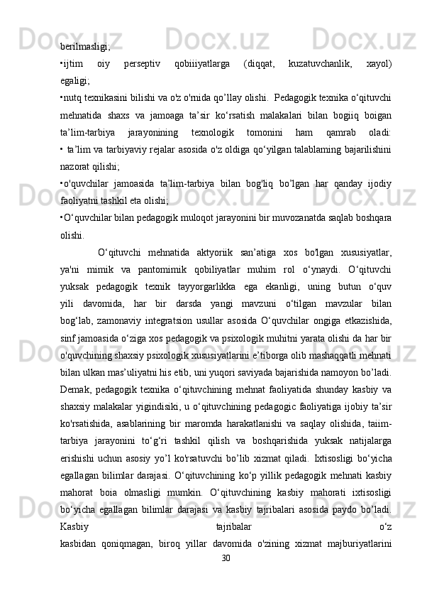 berilmasligi;
•ijtim   oiy   perseptiv   qobiiiyatlarga   (diqqat,   kuzatuvchanlik,   xayol)
egaligi;
•nutq texnikasini bilishi va o'z o'rnida qo’llay olishi.  Pedagogik texnika o‘qituvchi
mehnatida   shaxs   va   jamoaga   ta’sir   ko‘rsatish   malakalari   bilan   bogiiq   boigan
ta’lim-tarbiya   jarayonining   texnologik   tomonini   ham   qamrab   oladi:
• ta’lim va tarbiyaviy rejalar asosida o'z oldiga qo‘yilgan talablaming bajarilishini
nazorat qilishi;
•o'quvchilar   jamoasida   ta’lim-tarbiya   bilan   bog'liq   bo’lgan   har   qanday   ijodiy
faoliyatni tashkil eta olishi;
•O‘quvchilar bilan pedagogik muloqot jarayonini bir muvozanatda saqlab boshqara
olishi.
          O‘qituvchi   mehnatida   aktyoriik   san’atiga   xos   bo'lgan   xususiyatlar,
ya'ni   mimik   va   pantomimik   qobiliyatlar   muhim   rol   o‘ynaydi.   O‘qituvchi
yuksak   pedagogik   texnik   tayyorgarlikka   ega   ekanligi,   uning   butun   o‘quv
yili   davomida,   har   bir   darsda   yangi   mavzuni   o‘tilgan   mavzular   bilan
bog‘lab,   zamonaviy   integratsion   usullar   asosida   O‘quvchilar   ongiga   etkazishida,
sinf jamoasida o‘ziga xos pedagogik va psixologik muhitni yarata olishi da har bir
o'quvchining shaxsiy psixologik xususiyatlarini e’tiborga olib mashaqqatli mehnati
bilan ulkan mas’uliyatni his etib, uni yuqori saviyada bajarishida namoyon bo’ladi.
Demak,   pedagogik   texnika   o‘qituvchining   mehnat   faoliyatida   shunday   kasbiy   va
shaxsiy malakalar  yigindisiki, u o‘qituvchining pedagogic faoliyatiga ijobiy ta’sir
ko'rsatishida,   asablarining   bir   maromda   harakatlanishi   va   saqlay   olishida,   taiim-
tarbiya   jarayonini   to‘g‘ri   tashkil   qilish   va   boshqarishida   yuksak   natijalarga
erishishi   uchun   asosiy   yo’l   ko'rsatuvchi   bo’lib   xizmat   qiladi.   Ixtisosligi   bo‘yicha
egallagan   bilimlar   darajasi.   O‘qituvchining   ko‘p   yillik   pedagogik   mehnati   kasbiy
mahorat   boia   olmasligi   mumkin.   O‘qituvchining   kasbiy   mahorati   ixtisosligi
bo‘yicha   egallagan   bilimlar   darajasi   va   kasbiy   tajribalari   asosida   paydo   bo’ladi.
Kasbiy   tajribalar   o‘z
kasbidan   qoniqmagan,   biroq   yillar   davomida   o'zining   xizmat   majburiyatlarini
30