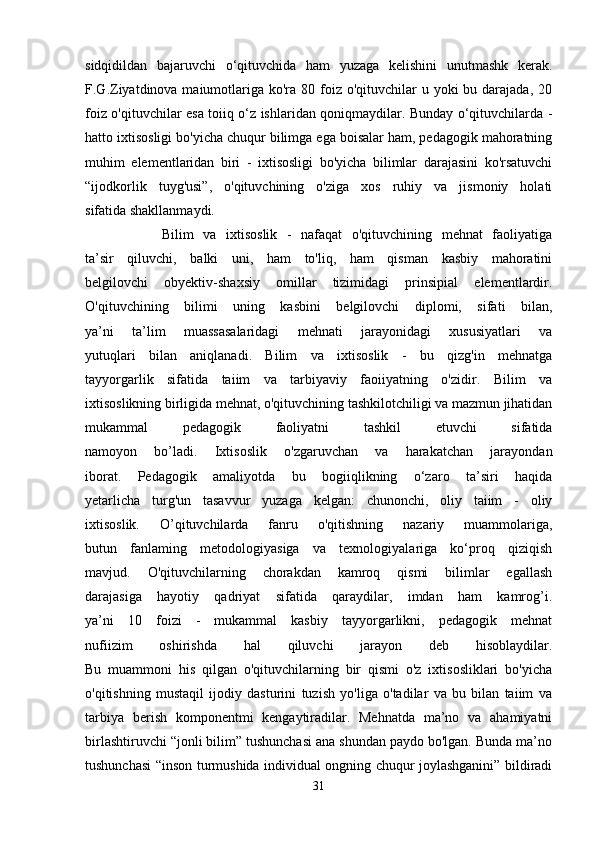 sidqidildan   bajaruvchi   o‘qituvchida   ham   yuzaga   kelishini   unutmashk   kerak.
F.G.Ziyatdinova maiumotlariga ko'ra 80 foiz  o'qituvchilar  u yoki  bu darajada, 20
foiz o'qituvchilar esa toiiq o‘z ishlaridan qoniqmaydilar. Bunday o‘qituvchilarda -
hatto ixtisosligi bo'yicha chuqur bilimga ega boisalar ham, pedagogik mahoratning
muhim   elementlaridan   biri   -   ixtisosligi   bo'yicha   bilimlar   darajasini   ko'rsatuvchi
“ijodkorlik   tuyg'usi”,   o'qituvchining   o'ziga   xos   ruhiy   va   jismoniy   holati
sifatida shakllanmaydi.
                Bilim   va   ixtisoslik   -   nafaqat   o'qituvchining   mehnat   faoliyatiga
ta’sir   qiluvchi,   balki   uni,   ham   to'liq,   ham   qisman   kasbiy   mahoratini
belgilovchi   obyektiv-shaxsiy   omillar   tizimidagi   prinsipial   elementlardir.
O'qituvchining   bilimi   uning   kasbini   belgilovchi   diplomi,   sifati   bilan,
ya’ni   ta’lim   muassasalaridagi   mehnati   jarayonidagi   xususiyatlari   va
yutuqlari   bilan   aniqlanadi.   Bilim   va   ixtisoslik   -   bu   qizg'in   mehnatga
tayyorgarlik   sifatida   taiim   va   tarbiyaviy   faoiiyatning   o'zidir.   Bilim   va
ixtisoslikning birligida mehnat, o'qituvchining tashkilotchiligi va mazmun jihatidan
mukammal   pedagogik   faoliyatni   tashkil   etuvchi   sifatida
namoyon   bo’ladi.   Ixtisoslik   o'zgaruvchan   va   harakatchan   jarayondan
iborat.   Pedagogik   amaliyotda   bu   bogiiqlikning   o‘zaro   ta’siri   haqida
yetarlicha   turg'un   tasavvur   yuzaga   kelgan:   chunonchi,   oliy   taiim   -   oliy
ixtisoslik.   O’qituvchilarda   fanru   o'qitishning   nazariy   muammolariga,
butun   fanlaming   metodologiyasiga   va   texnologiyalariga   ko‘proq   qiziqish
mavjud.   O'qituvchilarning   chorakdan   kamroq   qismi   bilimlar   egallash
darajasiga   hayotiy   qadriyat   sifatida   qaraydilar,   imdan   ham   kamrog’i.
ya’ni   10   foizi   -   mukammal   kasbiy   tayyorgarlikni,   pedagogik   mehnat
nufiizim   oshirishda   hal   qiluvchi   jarayon   deb   hisoblaydilar.
Bu   muammoni   his   qilgan   o'qituvchilarning   bir   qismi   o'z   ixtisosliklari   bo'yicha
o'qitishning   mustaqil   ijodiy   dasturini   tuzish   yo'liga   o'tadilar   va   bu   bilan   taiim   va
tarbiya   berish   komponentmi   kengaytiradilar.   Mehnatda   ma’no   va   ahamiyatni
birlashtiruvchi “jonli bilim” tushunchasi ana shundan paydo bo'lgan. Bunda ma’no
tushunchasi “inson turmushida individual ongning chuqur joylashganini” bildiradi
31 