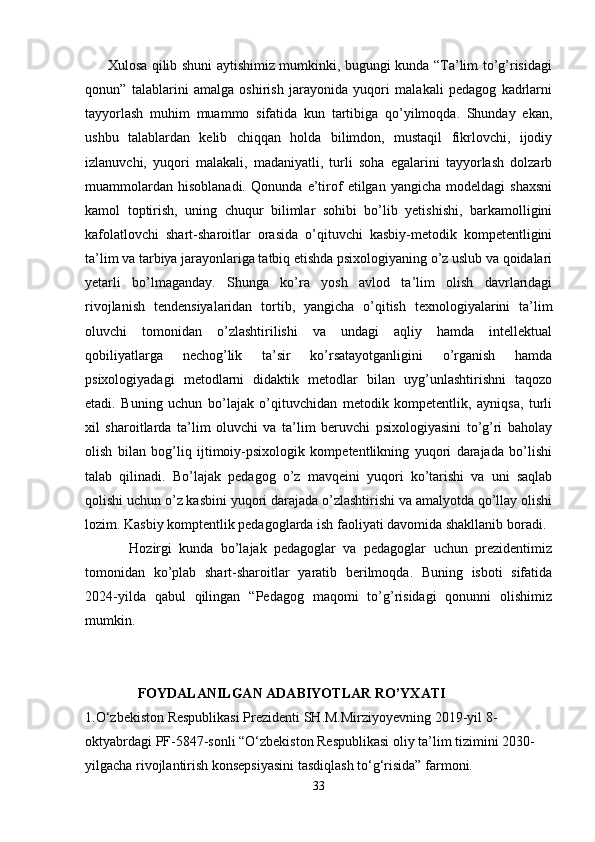          Xulosa qilib shuni aytishimiz mumkinki, bugungi kunda “Ta’lim to’g’risidagi
qonun”   talablarini   amalga   oshirish   jarayonida   yuqori   malakali   pedagog   kadrlarni
tayyorlash   muhim   muammo   sifatida   kun   tartibiga   qo’yilmoqda.   Shunday   ekan,
ushbu   talablardan   kelib   chiqqan   holda   bilimdon,   mustaqil   fikrlovchi,   ijodiy
izlanuvchi,   yuqori   malakali,   madaniyatli,   turli   soha   egalarini   tayyorlash   dolzarb
muammolardan   hisoblanadi.   Qonunda   e’tirof   etilgan   yangicha   modeldagi   shaxsni
kamol   toptirish,   uning   chuqur   bilimlar   sohibi   bo’lib   yetishishi,   barkamolligini
kafolatlovchi   shart-sharoitlar   orasida   o’qituvchi   kasbiy-metodik   kompetentligini
ta’lim va tarbiya jarayonlariga tatbiq etishda psixologiyaning o’z uslub va qoidalari
yetarli   bo’lmaganday.   Shunga   ko’ra   yosh   avlod   ta’lim   olish   davrlaridagi
rivojlanish   tendensiyalaridan   tortib,   yangicha   o’qitish   texnologiyalarini   ta’lim
oluvchi   tomonidan   o’zlashtirilishi   va   undagi   aqliy   hamda   intellektual
qobiliyatlarga   nechog’lik   ta’sir   ko’rsatayotganligini   o’rganish   hamda
psixologiyadagi   metodlarni   didaktik   metodlar   bilan   uyg’unlashtirishni   taqozo
etadi.   Buning   uchun   bo’lajak   o’qituvchidan   metodik   kompetentlik,   ayniqsa,   turli
xil   sharoitlarda   ta’lim   oluvchi   va   ta’lim   beruvchi   psixologiyasini   to’g’ri   baholay
olish   bilan   bog’liq   ijtimoiy-psixologik   kompetentlikning   yuqori   darajada   bo’lishi
talab   qilinadi.   Bo’lajak   pedagog   o’z   mavqeini   yuqori   ko’tarishi   va   uni   saqlab
qolishi uchun o’z kasbini yuqori darajada o’zlashtirishi va amalyotda qo’llay olishi
lozim. Kasbiy komptentlik pedagoglarda ish faoliyati davomida shakllanib boradi. 
            Hozirgi   kunda   bo’lajak   pedagoglar   va   pedagoglar   uchun   prezidentimiz
tomonidan   ko’plab   shart-sharoitlar   yaratib   berilmoqda.   Buning   isboti   sifatida
2024-yilda   qabul   qilingan   “Pedagog   maqomi   to’g’risidagi   qonunni   olishimiz
mumkin.
                FOYDALANILGAN ADABIYOTLAR RO’YXATI
1. O‘zbekiston Respublikasi Prezidenti  SH.M.Mirziyoyev ning 2019-yil 8-
oktyabrdagi PF-5847-sonli “O‘zbekiston Respublikasi oliy ta’lim tizimini 2030-
yilgacha rivojlantirish konsepsiyasini tasdiqlash to‘g‘risida” farmoni.
33 