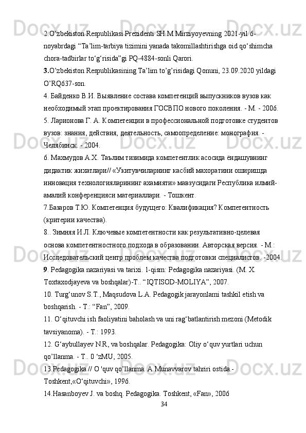 2.O‘zbekiston Respublikasi Prezidenti SH.M.Mirziyoyev ning  2021-yil 6-
noyabrdagi “Ta’lim-tarbiya tizimini yanada takomillashtirishga oid qo‘shimcha 
chora-tadbirlar to‘g‘risida”gi PQ-4884-sonli Qarori.
3. O’zbekiston Respublikasining Ta’lim to’g’risidagi Qonuni, 23.09.2020 yildagi 
O’RQ637-son.
4. Байденко В.И. Выявление состава компетенций выпускников вузов как 
необходимый этап проектирования ГОСВПО нового поколения. - М. - 2006. 
5. Ларионова Г. А. Компетенции в профессиональной подготовке студентов 
вузов: знания, действия, деятельность, самоопределение: монография. -
Челябинск. - 2004. 
6. Махмудов А.Х. Таълим тизимида компетентлик асосида ёндашувнинг 
дидактик жихатлари// «Укитувчиларнинг касбий махоратини оширишда 
инновация технологияларининг ахамияти» мавзусидаги Республика илмий-
амалий конференцияси материаллари. - Тошкент.
7.Базаров Т.Ю. Компетенция будущего: Квалификaция? Компетентность
(критерии качества). 
8.. Зимняя И.Л. Ключевые компетентности как результативно-целевая
основа компетентностного подхода в образовании. Авторская версия. - М.:
Исследовательский центр проблем качества подготовки специалистов. -2004.
9 .  Pedagogika   nazariyasi   va   tarixi .  1-qism: Pedagogika nazariyasi. (M. X. 
Toxtaxodjayeva va boshqalar)-T.. “IQTISOD-MOLIYA”, 2007.
10. Turg‘unov S.T., Maqsudova L.A. Pedagogik jarayonlami tashkil etish va 
boshqarish. -  Т .: “Fan”, 2009.
11. O‘qituvchi ish faoliyatini baholash va uni rag‘batlantirish mezoni (Metodik 
tavsiyanoma). - Т.: 1993. 
12. G‘aybullayev N.R, va boshqalar. Pedagogika: Oliy o‘quv yurtlari uchun 
qo’llanma. - Т.. 0 ‘zMU, 2005. 
13.Pedagogika // O 'quv qo’llanma. A.Munavvarov tahriri ostida.- 
Toshkent,«O‘qituvchi», 1996.
14.Hasanboyev J. va boshq. Pedagogika. Toshkent, «Fan», 2006
34 