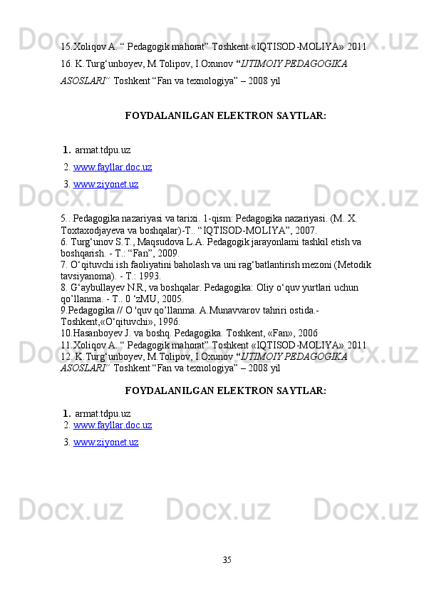 15.Xoliqov A. “ Pedagogik mahorat”  Toshkent «IQTISOD-MOLIYA»  2011
16.   K.Turg‘unboyev, M.Tolipov, I.Oxunov  “ IJTIMOIY PEDAGOGIKA 
ASOSLARI”   Toshkent  “Fan va texnologiya”  – 2008 yil
                          FOYDALANILGAN ELEKTRON SAYTLAR:
 1.   armat.tdpu.uz 
 2.  www.fayllar.doc.uz
 3.  www.ziyonet.uz
5.. Pedagogika nazariyasi va tarixi. 1-qism: Pedagogika nazariyasi. (M. X. 
Toxtaxodjayeva va boshqalar)-T.. “IQTISOD-MOLIYA”, 2007.
6. Turg‘unov S.T., Maqsudova L.A. Pedagogik jarayonlami tashkil etish va 
boshqarish. -  Т .: “Fan”, 2009.
7. O‘qituvchi ish faoliyatini baholash va uni rag‘batlantirish mezoni (Metodik 
tavsiyanoma). - Т.: 1993. 
8. G‘aybullayev N.R, va boshqalar. Pedagogika: Oliy o‘quv yurtlari uchun 
qo’llanma. - Т.. 0 ‘zMU, 2005. 
9.Pedagogika // O 'quv qo’llanma. A.Munavvarov tahriri ostida.- 
Toshkent,«O‘qituvchi», 1996.
10.Hasanboyev J. va boshq. Pedagogika. Toshkent, «Fan», 2006
11.Xoliqov A. “ Pedagogik mahorat”  Toshkent «IQTISOD-MOLIYA»  2011
12.   K.Turg‘unboyev, M.Tolipov, I.Oxunov  “ IJTIMOIY PEDAGOGIKA 
ASOSLARI”   Toshkent  “Fan va texnologiya”  – 2008 yil
                          FOYDALANILGAN ELEKTRON SAYTLAR:
 1.   armat.tdpu.uz 
 2.  www.fayllar.doc.uz
 3.  www.ziyonet.uz
35 