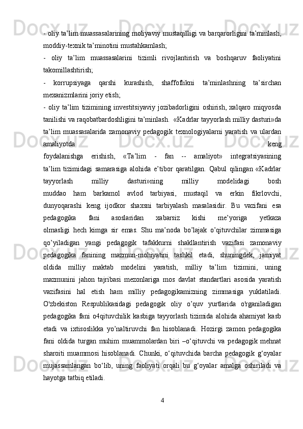 - oliy ta’lim muassasalarining moliyaviy mustaqilligi va barqarorligini ta’minlash,
moddiy-texnik ta’minotini mustahkamlash;
-   oliy   ta’lim   muassasalarini   tizimli   rivojlantirish   va   boshqaruv   faoliyatini
takomillashtirish;
-   korrupsiyaga   qarshi   kurashish,   shaffoflikni   ta’minlashning   ta’sirchan
mexanizmlarini joriy etish;
-   oliy   ta’lim   tizimining   investitsiyaviy   jozibadorligini   oshirish,   xalqaro   miqyosda
tanilishi va raqobatbardoshligini ta’minlash.     «Kadrlar tayyorlash milliy dasturi»da
ta’lim   muassasalarida   zamonaviy   pedagogik   texnologiyalarni   yaratish   va   ulardan
amaliyotda   keng
foydalanishga   erishish,   «Ta’lim   -   fan   --   amaliyot»   integratsiyasining
ta’lim   tizimidagi   samarasiga   alohida   e’tibor   qaratilgan.   Qabul   qilingan   «Kadrlar
tayyorlash   milliy   dasturi»ning   milliy   modelidagi   bosh
muddao   ham   barkamol   avlod   tarbiyasi,   mustaqil   va   erkin   fikrlovchi,
dunyoqarashi   keng   ijodkor   shaxsni   tarbiyalash   masalasidir.   Bu   vazifani   esa
pedagogika   fani   asoslaridan   xabarsiz   kishi   me’yoriga   yetkaza
olmasligi   hech   kimga   sir   emas.   Shu   ma’noda   bo’lajak   o’qituvchilar   zimmasiga
qo’yiladigan   yangi   pedagogik   tafakkurni   shakllantirish   vazifasi   zamonaviy
pedagogika   fanining   mazmun-mohiyatini   tashkil   etadi,   shuningdek,   jamiyat
oldida   milliy   maktab   modelini   yaratish,   milliy   ta’lim   tizimini,   uning
mazmunini   jahon   tajribasi   mezonlariga   mos   davlat   standartlari   asosida   yaratish
vazifasini   hal   etish   ham   milliy   pedagogikamizning   zimmasiga   yuklatiladi.
O'zbekiston   Respublikasidagi   pedagogik   oliy   o’quv   yurtlarida   o'rganiladigan
pedagogika   fani   o4qituvchilik   kasbiga   tayyorlash   tizimida   alohida   ahamiyat   kasb
etadi   va   ixtisoslikka   yo’naltiruvchi   fan   hisoblanadi.   Hozirgi   zamon   pedagogika
fani   oldida   turgan   muhim   muammolardan   biri   –o‘qituvchi   va   pedagogik   mehnat
sharoiti   muammosi   hisoblanadi.   Chunki,   o‘qituvchida   barcha   pedagogik   g‘oyalar
mujassamlangan   bo‘lib,   uning   faoliyati   orqali   bu   g‘oyalar   amalga   oshiriladi   va
hayotga tatbiq etiladi. 
4 