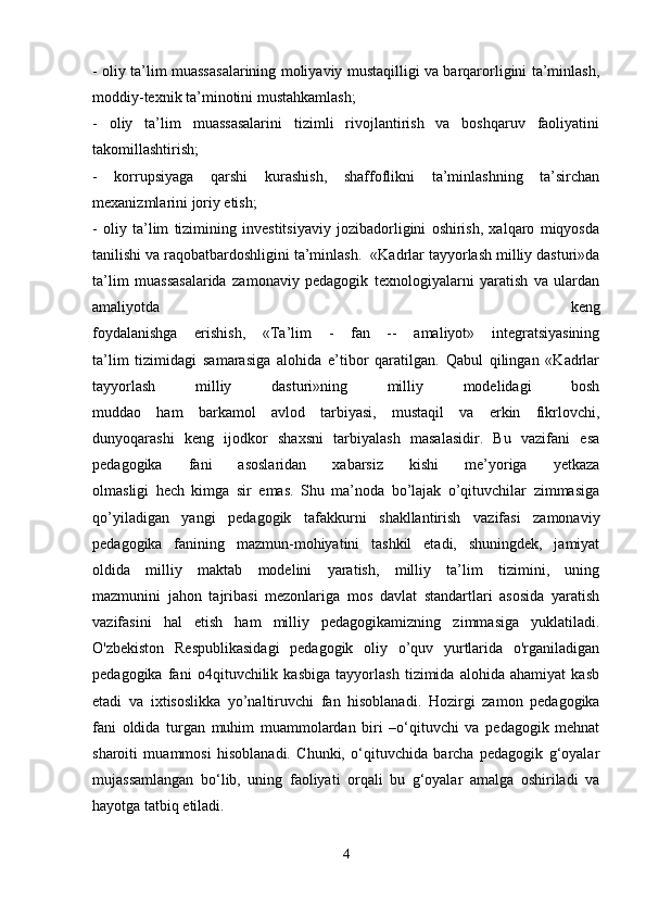 - oliy ta’lim muassasalarining moliyaviy mustaqilligi va barqarorligini ta’minlash,
moddiy-texnik ta’minotini mustahkamlash;
-   oliy   ta’lim   muassasalarini   tizimli   rivojlantirish   va   boshqaruv   faoliyatini
takomillashtirish;
-   korrupsiyaga   qarshi   kurashish,   shaffoflikni   ta’minlashning   ta’sirchan
mexanizmlarini joriy etish;
-   oliy   ta’lim   tizimining   investitsiyaviy   jozibadorligini   oshirish,   xalqaro   miqyosda
tanilishi va raqobatbardoshligini ta’minlash.     «Kadrlar tayyorlash milliy dasturi»da
ta’lim   muassasalarida   zamonaviy   pedagogik   texnologiyalarni   yaratish   va   ulardan
amaliyotda   keng
foydalanishga   erishish,   «Ta’lim   -   fan   --   amaliyot»   integratsiyasining
ta’lim   tizimidagi   samarasiga   alohida   e’tibor   qaratilgan.   Qabul   qilingan   «Kadrlar
tayyorlash   milliy   dasturi»ning   milliy   modelidagi   bosh
muddao   ham   barkamol   avlod   tarbiyasi,   mustaqil   va   erkin   fikrlovchi,
dunyoqarashi   keng   ijodkor   shaxsni   tarbiyalash   masalasidir.   Bu   vazifani   esa
pedagogika   fani   asoslaridan   xabarsiz   kishi   me’yoriga   yetkaza
olmasligi   hech   kimga   sir   emas.   Shu   ma’noda   bo’lajak   o’qituvchilar   zimmasiga
qo’yiladigan   yangi   pedagogik   tafakkurni   shakllantirish   vazifasi   zamonaviy
pedagogika   fanining   mazmun-mohiyatini   tashkil   etadi,   shuningdek,   jamiyat
oldida   milliy   maktab   modelini   yaratish,   milliy   ta’lim   tizimini,   uning
mazmunini   jahon   tajribasi   mezonlariga   mos   davlat   standartlari   asosida   yaratish
vazifasini   hal   etish   ham   milliy   pedagogikamizning   zimmasiga   yuklatiladi.
O'zbekiston   Respublikasidagi   pedagogik   oliy   o’quv   yurtlarida   o'rganiladigan
pedagogika   fani   o4qituvchilik   kasbiga   tayyorlash   tizimida   alohida   ahamiyat   kasb
etadi   va   ixtisoslikka   yo’naltiruvchi   fan   hisoblanadi.   Hozirgi   zamon   pedagogika
fani   oldida   turgan   muhim   muammolardan   biri   –o‘qituvchi   va   pedagogik   mehnat
sharoiti   muammosi   hisoblanadi.   Chunki,   o‘qituvchida   barcha   pedagogik   g‘oyalar
mujassamlangan   bo‘lib,   uning   faoliyati   orqali   bu   g‘oyalar   amalga   oshiriladi   va
hayotga tatbiq etiladi. 
4
