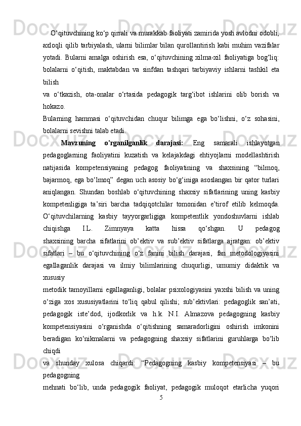     O‘qituvchining ko‘p qirrali va murakkab faoliyati zamirida yosh avlodni odobli,
axloqli   qilib  tarbiyalash,   ularni  bilimlar   bilan  qurollantirish  kabi  muhim   vazifalar
yotadi.   Bularni   amalga   oshirish   esa,   o‘qituvchining   xilma-xil   faoliyatiga   bog‘liq:
bolalarni   o‘qitish,   maktabdan   va   sinfdan   tashqari   tarbiyaviy   ishlarni   tashkil   eta
bilish
va   o‘tkazish,   ota-onalar   o‘rtasida   pedagogik   targ‘ibot   ishlarini   olib   borish   va
hokazo.
Bularning   hammasi   o‘qituvchidan   chuqur   bilimga   ega   bo‘lishni,   o‘z   sohasini,
bolalarni sevishni talab etadi.
Mavzuning   o'rganilganlik   darajasi:   Eng   samarali   ishlayotgan
pedagoglarning   faoliyatini   kuzatish   va   kelajakdagi   ehtiyojlarni   modellashtirish
natijasida   kompetensiyaning   pedagog   faoliyatining   va   shaxsining   “bilmoq,
bajarmoq,   ega   bo‘lmoq”   degan   uch   asosiy   bo‘g‘iniga   asoslangan   bir   qator   turlari
aniqlangan.   Shundan   boshlab   o‘qituvchining   shaxsiy   sifatlarining   uning   kasbiy
kompetenligiga   ta’siri   barcha   tadqiqotchilar   tomonidan   e’tirof   etilib   kelmoqda.
O‘qituvchilarning   kasbiy   tayyorgarligiga   kompetentlik   yondoshuvlarni   ishlab
chiqishga   I.L.   Zimnyaya   katta   hissa   qo‘shgan.   U   pedagog
shaxsining   barcha   sifatlarini   ob’ektiv   va   sub’ektiv   sifatlarga   ajratgan:   ob’ektiv
sifatlari   –   bu   o‘qituvchining   o‘z   fanini   bilish   darajasi,   fan   metodologiyasini
egallaganlik   darajasi   va   ilmiy   bilimlarining   chuqurligi,   umumiy   didaktik   va
xususiy
metodik  tamoyillarni  egallaganligi,  bolalar  psixologiyasini   yaxshi  bilish   va  uning
o‘ziga   xos   xususiyatlarini   to‘liq   qabul   qilishi;   sub’ektivlari:   pedagoglik   san’ati,
pedagogik   iste’dod,   ijodkorlik   va   h.k.   N.I.   Almazova   pedagogning   kasbiy
kompetensiyasini   o‘rganishda   o‘qitishning   samaradorligini   oshirish   imkonini
beradigan   ko‘nikmalarni   va   pedagogning   shaxsiy   sifatlarini   guruhlarga   bo‘lib
chiqdi
va   shunday   xulosa   chiqardi:   “Pedagogning   kasbiy   kompetensiyasi   –   bu
pedagogning
mehnati   bo‘lib,   unda   pedagogik   faoliyat,   pedagogik   muloqot   еtarlicha   yuqori
5 