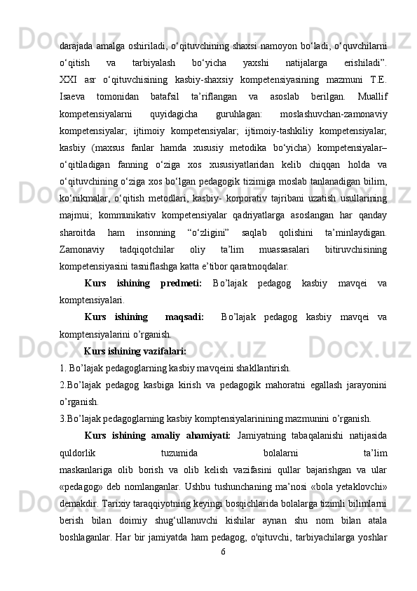 darajada  amalga   oshiriladi,   o‘qituvchining   shaxsi   namoyon   bo‘ladi,   o‘quvchilarni
o‘qitish   va   tarbiyalash   bo‘yicha   yaxshi   natijalarga   erishiladi”.
XXI   asr   o‘qituvchisining   kasbiy-shaxsiy   kompetensiyasining   mazmuni   T.E.
Isaeva   tomonidan   batafsil   ta’riflangan   va   asoslab   berilgan.   Muallif
kompetensiyalarni   quyidagicha   guruhlagan:   moslashuvchan-zamonaviy
kompetensiyalar;   ijtimoiy   kompetensiyalar;   ijtimoiy-tashkiliy   kompetensiyalar;
kasbiy   (maxsus   fanlar   hamda   xususiy   metodika   bo‘yicha)   kompetensiyalar–
o‘qitiladigan   fanning   o‘ziga   xos   xususiyatlaridan   kelib   chiqqan   holda   va
o‘qituvchining o‘ziga xos bo‘lgan pedagogik tizimiga moslab tanlanadigan bilim,
ko‘nikmalar,   o‘qitish   metodlari,   kasbiy-   korporativ   tajribani   uzatish   usullarining
majmui;   kommunikativ   kompetensiyalar   qadriyatlarga   asoslangan   har   qanday
sharoitda   ham   insonning   “o‘zligini”   saqlab   qolishini   ta’minlaydigan.
Zamonaviy   tadqiqotchilar   oliy   ta’lim   muassasalari   bitiruvchisining
kompetensiyasini tasniflashga katta e’tibor qaratmoqdalar.
Kurs   ishining   predmeti:   Bo’lajak   pedagog   kasbiy   mavqei   va
komptensiyalari.
Kurs   ishining     maqsadi:     Bo’lajak   pedagog   kasbiy   mavqei   va
komptensiyalarini o’rganish.
           Kurs ishining vazifalari:
1. Bo’lajak pedagoglarning kasbiy mavqeini shakllantirish.
2.Bo’lajak   pedagog   kasbiga   kirish   va   pedagogik   mahoratni   egallash   jarayonini
o’rganish.
3.Bo’lajak pedagoglarning kasbiy komptensiyalarinining mazmunini o’rganish.
Kurs   ishining   amaliy   ahamiyati:   Jamiyatning   tabaqalanishi   natijasida
quldorlik   tuzumida   bolalarni   ta’lim
maskanlariga   olib   borish   va   olib   kelish   vazifasini   qullar   bajarishgan   va   ular
«pedagog»   deb   nomlanganlar.   Ushbu   tushunchaning   ma’nosi   «bola   yetaklovchi»
demakdir. Tarixiy taraqqiyotning keyingi bosqichlarida bolalarga tizimli bilimlarni
berish   bilan   doimiy   shug‘ullanuvchi   kishilar   aynan   shu   nom   bilan   atala
boshlaganlar.   Har   bir   jamiyatda   ham   pedagog,   o'qituvchi,   tarbiyachilarga   yoshlar
6 