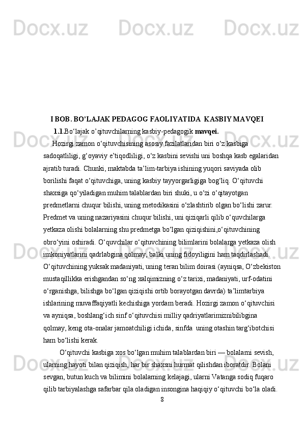     I BOB. BO’LAJAK PEDAGOG FAOLIYATIDA  KASBIY MAVQEI
      1.1. Bo‘lajak o’qituvchilarning kasbiy-pedagogik  mavqei.
     Hozirgi zamon o‘qituvchisining asosiy fazilatlaridan biri o‘z kasbiga
sadoqatliligi, g‘oyaviy e’tiqodliligi, o‘z kasbini sevishi uni boshqa kasb egalaridan
ajratib turadi. Chunki, maktabda ta’lim-tarbiya ishining yuqori saviyada olib 
borilishi faqat o‘qituvchiga, uning kasbiy tayyorgarligiga bog‘liq. O‘qituvchi 
shaxsiga qo‘yiladigan muhim talablardan biri shuki, u o‘zi o‘qitayotgan 
predmetlarni chuqur bilishi, uning metodikasini o‘zlashtirib olgan bo‘lishi zarur. 
Predmet va uning nazariyasini chuqur bilishi, uni qiziqarli qilib o‘quvchilarga 
yetkaza olishi bolalarning shu predmetga bo‘lgan qiziqishini,o‘qituvchining 
obro‘yini oshiradi. O‘quvchilar o‘qituvchining bilimlarini bolalarga yetkaza olish 
imkoniyatlarini qadrlabgina qolmay, balki uning fidoyiligini ham taqdirlashadi.  
O‘qituvchining yuksak madaniyati, uning teran bilim doirasi (ayniqsa, O‘zbekiston
mustaqillikka erishgandan so‘ng xalqimizning o‘z tarixi, madaniyati, urf-odatini 
o‘rganishga, bilishga bo‘lgan qiziqishi ortib borayotgan davrda) ta’limtarbiya 
ishlarining muvaffaqiyatli kechishiga yordam beradi. Hozirgi zamon o‘qituvchisi 
va ayniqsa, boshlang‘ich sinf o‘qituvchisi milliy qadriyatlarimiznibilibgina 
qolmay, keng ota-onalar jamoatchiligi ichida, sinfda  uning otashin targ‘ibotchisi 
ham bo‘lishi kerak.
         O‘qituvchi kasbiga xos bo‘lgan muhim talablardan biri — bolalarni sevish,
ularning hayoti bilan qiziqish, har bir shaxsni hurmat qilishdan iboratdir. Bolani
sevgan, butun kuch va bilimini bolalarning kelajagi, ularni Vatanga sodiq fuqaro 
qilib tarbiyalashga safarbar qila oladigan insongina haqiqiy o‘qituvchi bo‘la oladi. 
8 