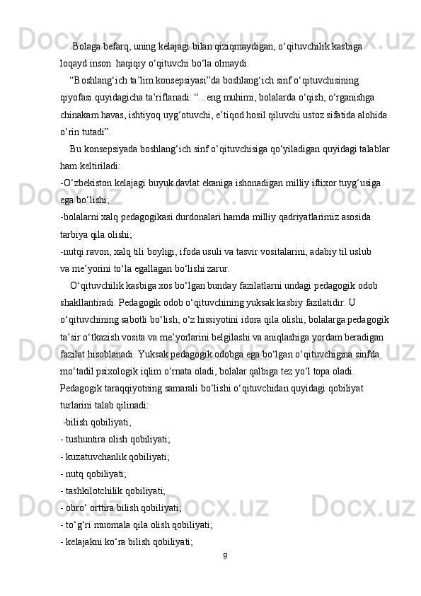 Bolaga befarq, uning kelajagi bilan qiziqmaydigan, o‘qituvchilik kasbiga 
loqayd inson  haqiqiy o‘qituvchi bo‘la olmaydi.
    “Boshlang‘ich ta’lim konsepsiyasi”da boshlang‘ich sinf o‘qituvchisining
qiyofasi quyidagicha ta’riflanadi: “...eng muhimi, bolalarda o‘qish, o‘rganishga
chinakam havas, ishtiyoq uyg‘otuvchi, e’tiqod hosil qiluvchi ustoz sifatida alohida
o‘rin tutadi”.
    Bu konsepsiyada boshlang‘ich sinf o‘qituvchisiga qo‘yiladigan quyidagi talablar
ham keltiriladi:
-O‘zbekiston kelajagi buyuk davlat ekaniga ishonadigan milliy iftixor tuyg‘usiga
ega bo‘lishi;
-bolalarni xalq pedagogikasi durdonalari hamda milliy qadriyatlarimiz asosida
tarbiya qila olishi;
-nutqi ravon, xalq tili boyligi, ifoda usuli va tasvir vositalarini, adabiy til uslub
va me’yorini to‘la egallagan bo‘lishi zarur.
    O‘qituvchilik kasbiga xos bo‘lgan bunday fazilatlarni undagi pedagogik odob
shakllantiradi. Pedagogik odob o‘qituvchining yuksak kasbiy fazilatidir. U
o‘qituvchining sabotli bo‘lish, o‘z hissiyotini idora qila olishi, bolalarga pedagogik
ta’sir o‘tkazish vosita va me’yorlarini belgilashi va aniqlashiga yordam beradigan
fazilat hisoblanadi. Yuksak pedagogik odobga ega bo‘lgan o‘qituvchigina sinfda
mo‘tadil psixologik iqlim o‘rnata oladi, bolalar qalbiga tez yo‘l topa oladi.
Pedagogik taraqqiyotning samarali bo‘lishi o‘qituvchidan quyidagi qobiliyat
turlarini talab qilinadi:
 -bilish qobiliyati;
- tushuntira olish qobiliyati;
- kuzatuvchanlik qobiliyati;
- nutq qobiliyati;
- tashkilotchilik qobiliyati;
- obro‘ orttira bilish qobiliyati;
- to‘g‘ri muomala qila olish qobiliyati;
- kelajakni ko‘ra bilish qobiliyati;
9