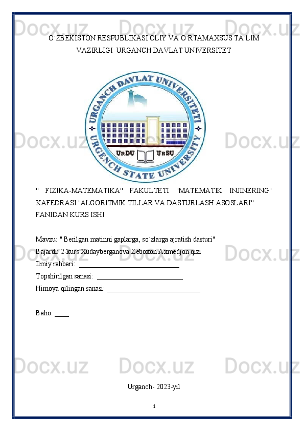 O`ZBEKISTON RESPUBLIKASI OLIY VA O`RTAMAXSUS TA`LIM 
VAZIRLIGI  URGANCH DAVLAT UNIVERSITET 
 
                       
''   FIZIKA-MATEMATIKA''   FAKULTETI   ''MATEMATIK   INJINERING''
KAFEDRASI ''ALGORITMIK TILLAR VA DASTURLASH ASOSLARI'' 
FANIDAN KURS ISHI 
 
Mavzu: '' Berilgan matinni gaplarga, so`zlarga ajratish dasturi" 
Bajardi: 2-kurs Xudayberganova Zeboxon Axmedjon qizi
Ilmiy rahbari:  ____________________________ 
Topshirilgan sanasi:  ________________________ 
Himoya qilingan sanasi: __________________________ 
 
Baho: ____ 
 
 
 
 
 
Urganch- 2023-yil 
1  
  