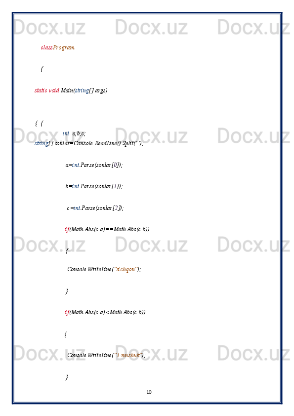  
    class Program 
 
    { 
 
static void  Main( string [] args) 
 
        
{  { 
                   int   a,b,c; 
string [] sonlar=Console.ReadLine().Split(' '); 
 
                     a= int .Parse(sonlar[ 0 ]); 
 
                     b= int. Parse(sonlar[ 1 ]); 
 
                      c= int .Parse(sonlar[ 2 ]);   
 
                     if (Math.Abs(c-a)==Math.Abs(c-b)) 
 
                     { 
 
                      Console.WriteLine( "sichqon" ); 
 
                     } 
 
                     if (Math.Abs(c-a)<Math.Abs(c-b))  
 
                    { 
 
                      Console.WriteLine( "1-mushuk" ); 
 
                     } 
10  
  