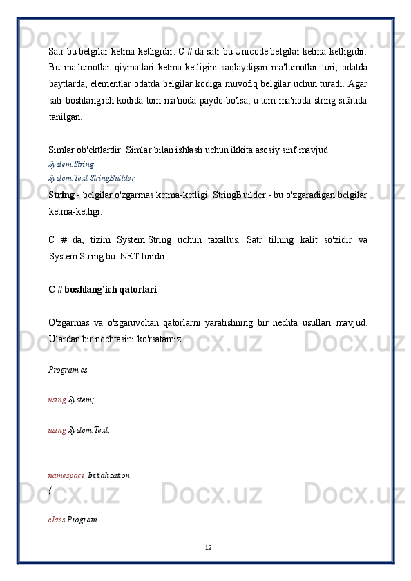 Satr bu belgilar ketma-ketligidir. C # da satr bu Unicode belgilar ketma-ketligidir.
Bu   ma'lumotlar   qiymatlari   ketma-ketligini   saqlaydigan   ma'lumotlar   turi,   odatda
baytlarda, elementlar odatda belgilar kodiga muvofiq belgilar uchun turadi. Agar
satr boshlang'ich kodida tom ma'noda paydo bo'lsa, u tom ma'noda string sifatida
tanilgan. 
 
Simlar ob'ektlardir. Simlar bilan ishlash uchun ikkita asosiy sinf mavjud: 
System.String 
System.Text.StringBuilder 
String  - belgilar o'zgarmas ketma-ketligi. StringBuilder - bu o'zgaradigan belgilar
ketma-ketligi. 
 
C   #   da,   tizim   System.String   uchun   taxallus.   Satr   tilning   kalit   so'zidir   va
System.String bu .NET turidir. 
 
C # boshlang'ich qatorlari 
 
O'zgarmas   va   o'zgaruvchan   qatorlarni   yaratishning   bir   nechta   usullari   mavjud.
Ulardan bir nechtasini ko'rsatamiz. 
 
Program.cs 
 
using  System; 
 
using  System.Text; 
 
 
namespace  Initialization 
{ 
 
class  Program 
12  
  