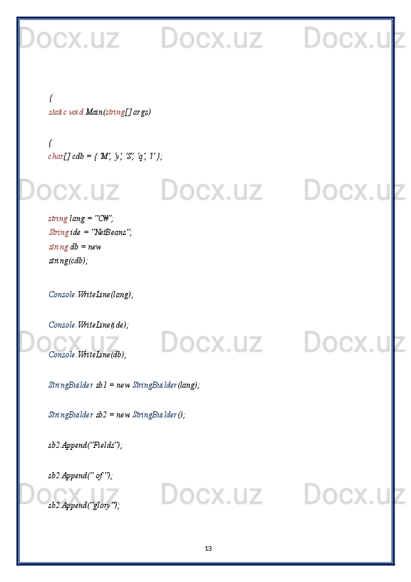  
 
 
{
static void  Main( string [] args) 
 
{
char [] cdb = { 'M', 'y', 'S', 'q', 'l' }; 
 
 
 
string  lang = "C#"; 
String  ide = "NetBeans"; 
string  db = new 
string(cdb); 
 
Console .WriteLine(lang); 
 
Console .WriteLine(ide); 
 
Console .WriteLine(db); 
 
StringBuilder  sb1 = new  StringBuilder (lang); 
 
StringBuilder  sb2 = new  StringBuilder (); 
 
sb2.Append("Fields"); 
 
sb2.Append(" of "); 
 
sb2.Append("glory"); 
 
13  
  