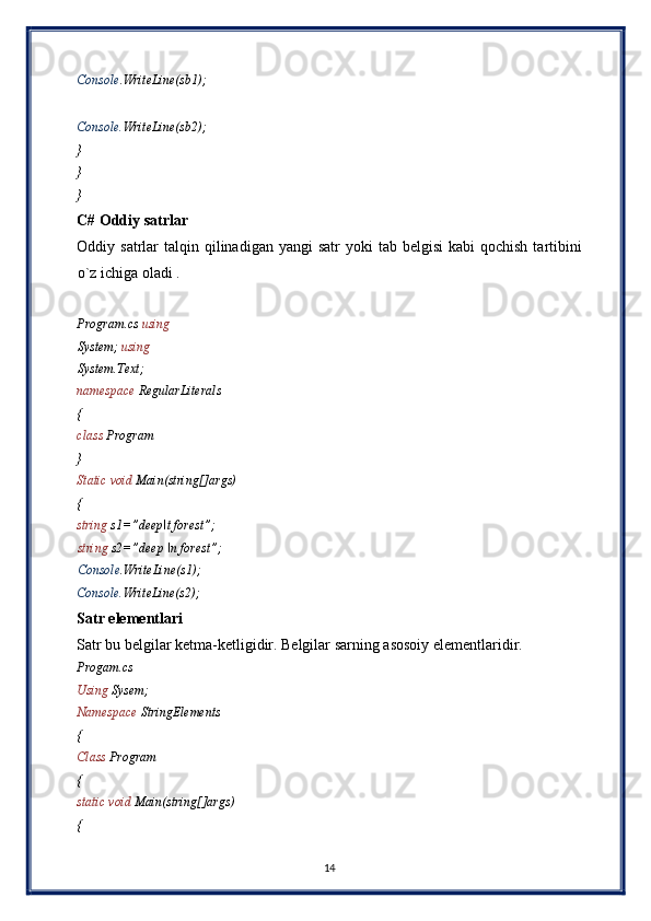 Console .WriteLine(sb1); 
 
Console. WriteLine(sb2); 
} 
} 
} 
C# Oddiy satrlar  
Oddiy satrlar   talqin qilinadigan  yangi  satr   yoki  tab  belgisi   kabi  qochish  tartibini
o`z ichiga oladi . 
 
Program.cs  using  
System;  using  
System.Text; 
namespace  RegularLiterals 
{ 
class  Program 
} 
Static void  Main(string[]args) 
{ 
string  s1=”deep\t forest”; 
string  s2=”deep \n forest”; 
Console .WriteLine(s1); 
Console. WriteLine(s2); 
Satr elementlari 
Satr bu belgilar ketma-ketligidir. Belgilar sarning asosoiy elementlaridir. 
Progam.cs 
Using  Sysem; 
Namespace  StringElements 
{ 
Class  Program 
{ 
static void  Main(string[]args) 
{ 
14  
  