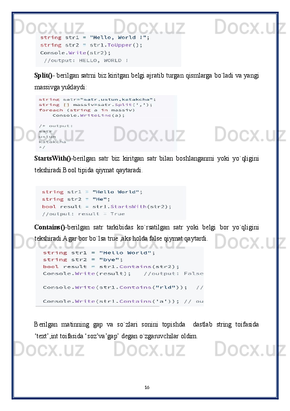  
Split() - berilgan satrni biz kiritgan belgi ajratib turgan qismlarga bo`ladi va yangi
massivga yuklaydi: 
 
StartsWith()- berilgan   satr   biz   kiritgan   satr   bilan   boshlanganmi   yoki   yo`qligini
tekshiradi.Bool tipida qiymat qaytaradi. 
 
 
Contains() -berilgan   satr   tarkibidas   ko`rsatilgan   satr   yoki   belgi   bor   yo`qligini
tekshiradi.Agar bor bo`lsa true ,aks holda false qiymat qaytardi. 
 
 
Berilgan   matinning   gap   va   so`zlari   sonini   topishda     dastlab   string   toifasida
‘text’,int toifasida ‘soz’va’gap’ degan o`zgaruvchilar oldim.
16  
  
