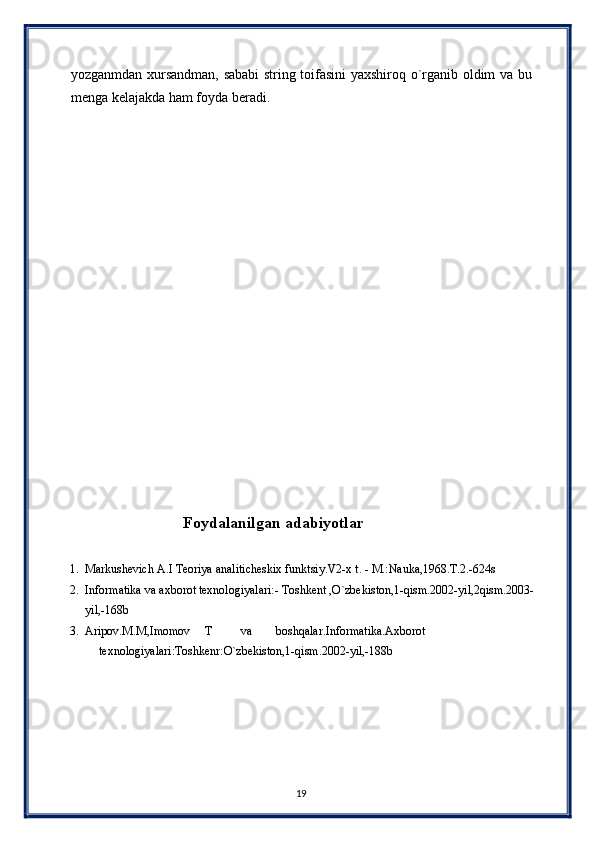 yozganmdan xursandman, sababi string toifasini yaxshiroq o`rganib oldim va bu
menga kelajakda ham foyda beradi. 
 
 
 
 
 
 
 
 
 
 
 
 
 
 
 
 
 
                                 Foydalanilgan adabiyotlar 
 
1. Markushevich A.I Teoriya analiticheskix funktsiy.V2-x t. - M.:Nauka,1968.T.2.-624s 
2. Informatika va axborot texnologiyalari:- Toshkent ,O`zbekiston,1-qism.2002-yil,2qism.2003-
yil,-168b 
3. Aripov.M.M,Imomov  T  va  boshqalar.Informatika.Axborot 
texnologiyalari:Toshkenr:O`zbekiston,1-qism.2002-yil,-188b 
 
 
 
 
 
19  
  