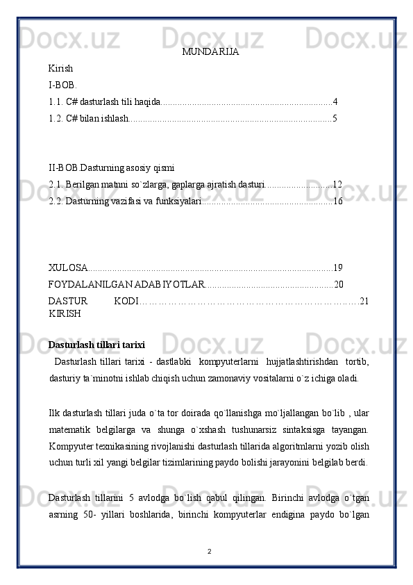                                                        MUNDARIJA 
Kirish 
I-BOB. 
1.1. C# dasturlash tili haqida.......................................................................4 
1.2. C# bilan ishlash....................................................................................5 
 
 
II-BOB.Dasturning asosiy qismi 
2.1. Berilgan matnni so`zlarga, gaplarga ajratish dasturi............................12 
2.2. Dasturning vazifasi va funksiyalari......................................................16 
 
 
 
XULOSA.....................................................................................................19 
FOYDALANILGAN ADABIYOTLAR.....................................................20 
DASTUR   KODI………………………………………………………..….21
KIRISH 
 
Dasturlash tillari tarixi 
        Dasturlash   tillari   tarixi   -   dastlabki     kompyuterlarni     hujjatlashtirishdan     tortib,
dasturiy ta`minotni ishlab chiqish uchun zamonaviy vositalarni o`z ichiga oladi. 
 
Ilk dasturlash tillari juda o`ta tor doirada qo`llanishga mo`ljallangan bo`lib , ular
matematik   belgilarga   va   shunga   o`xshash   tushunarsiz   sintaksisga   tayangan.
Kompyuter texnikasining rivojlanishi dasturlash tillarida algoritmlarni yozib olish
uchun turli xil yangi belgilar tizimlarining paydo bolishi jarayonini belgilab berdi.
 
Dasturlash   tillarini   5   avlodga   bo`lish   qabul   qilingan.   Birinchi   avlodga   o`tgan
asrning   50-   yillari   boshlarida,   birinchi   kompyuterlar   endigina   paydo   bo`lgan
2  
  