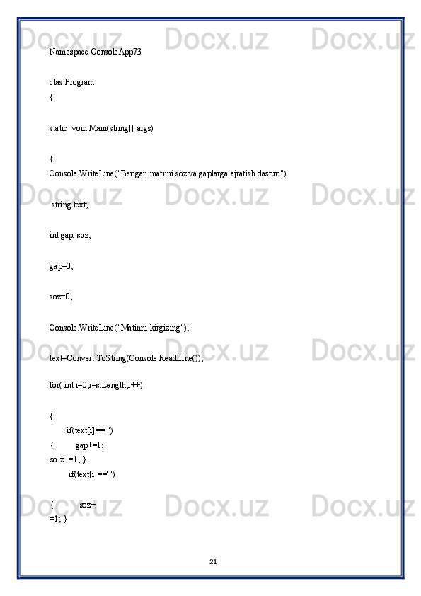 Namespace ConsoleApp73 
 
clas Program 
{ 
 
static  void Main(string[] args) 
 
{ 
Console.WriteLine("Berigan matnni sòz va gaplarga ajratish dasturi") 
 
 string text; 
 
int gap, soz; 
 
gap=0; 
 
soz=0; 
 
Console.WriteLine("Matinni kirgizing"); 
 
text=Convert.ToString(Console.ReadLine()); 
 
for( int i=0;i=s.Length;i++) 
 
{ 
        if(text[i]=='.')
{          gap+=1;    
so`z+=1; } 
         if(text[i]==' ') 
 
{            soz+
=1; } 
21  
  
