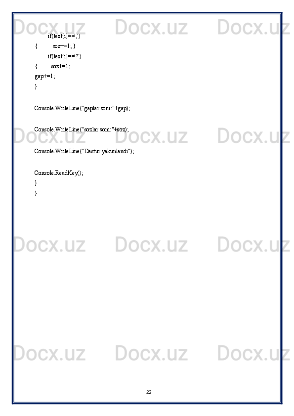          if(text[i]==',')
{          soz+=1; } 
         if(text[i]=='?')
{         soz+=1;       
gap+=1; 
} 
 
Console.WriteLine("gaplar soni:"+gap); 
 
Console.WriteLine("sozlar soni:"+soz); 
 
Console.WriteLine("Dastur yakunlandi"); 
 
Console.ReadKey();  
} 
} 
 
22  
  