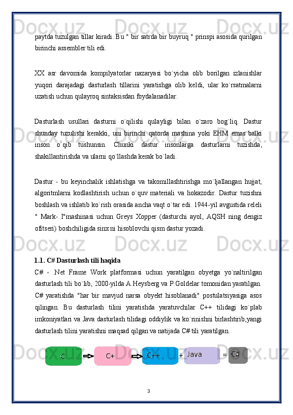 paytda tuzulgan tillar kiradi. Bu " bir satrda bir buyruq " prinspi asosida qurilgan
birinchi assembler tili edi. 
 
XX   asr   davomida   kompilyatorlar   nazaryasi   bo`yicha   olib   borilgan   izlanishlar
yuqori   darajadagi   dasturlash   tillarini   yaratishga   olib   keldi,   ular   ko`rsatmalarni
uzatish uchun qulayroq sintaksisdan foydalanadilar. 
 
Dasturlash   usullari   dasturni   o`qilishi   qulayligi   bilan   o`zaro   bog`liq.   Dastur
shunday   tuzulishi   kerakki,   uni   birinchi   qatorda   mashina   yoki   EHM   emas   balki
inson   o`qib   tushunsin.   Chunki   dastur   insonlarga   dasturlarni   tuzishda,
shakillantirishda va ularni qo`llashda kerak bo`ladi. 
 
Dastur   -   bu   keyinchalik   ishlatishga   va   takomillashtirishga   mo`ljallangan   hujjat,
algoritmlarni   kodlashtirish   uchun   o`quv   materiali   va   hokazodir.   Dastur   tuzishni
boshlash va ishlatib ko`rish orasida ancha vaqt o`tar edi. 1944-yil avgustida releli
"   Mark-   I"mashinasi   uchun   Greys   Xopper   (dasturchi   ayol,   AQSH   ning   dengiz
ofitseri) boshchiligida sinx ni hisoblovchi qism dastur yozadi. 
 
 
1.1. C# Dasturlash tili haqida 
C#   -   .Net   Frame   Work   platformasi   uchun   yaratilgan   obyetga   yo`naltirilgan
dasturlash tili bo`lib, 2000-yilda A.Heysberg va P.Goldelar tomonidan yaratilgan.
C#   yaratishda   "har   bir   mavjud   narsa   obyekt   hisoblanadi"   postulatsiyasiga   asos
qilingan.   Bu   dasturlash   tilini   yaratishda   yaratuvchilar   C++   tilidagi   ko`plab
imkoniyatlari va Java dasturlash tilidagi oddiylik va ko`rinishni birlashtirib,yangi
dasturlash tilini yaratishni maqsad qilgan va natijada C# tili yaratilgan. 
3  
  