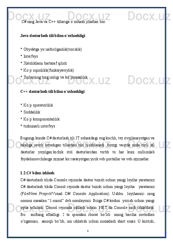   C# ning Java va C++ tillariga o`xshash jihatlari bor. 
 
Java dasturlash tili bilan o`xshashligi  
 
* Obyektga yo`naltirilganlik(vorislik) 
* Interfeys 
* Xatoliklarni bartaraf qilish 
* Ko`p oqimlilik(funksiyaviylik) 
* Turlarning turg`unligi va ko`pmasalilik 
 
C++ dasturlash tili bilan o`xshashligi 
 
* Ko`p operatorlilik 
* Soddalilik 
* Ko`p komponentalilik 
* tushunarli interfeys 
 
Bugungi kunda C# dasturlash tili IT sohasidagi eng kuchli, tez rivojlanayotgan va
talabga   javob   beradigan   tillardan   biri   hisoblanadi.   hozrgi   vaqtda   unda   turli   xil
dasturlar   yozilgan:kichik   stol   dasturlaridan   tortib   to   har   kuni   millionlab
foydalunuvchilarga xizmat ko`rsatayotgan yirik veb-portallar va veb-xizmatlar. 
 
1.2.C# bilan ishlash 
C# dasturlash tilida Console rejimida dastur tuzish uchun yangi loyiha yaratamiz
C# dasturlash tilida Consol rejimda dastur tuzish uchun yangi loyiha     yaratamiz
(File/New   Project/Visual   C#/   Console   Application).   Ushbu     loyihamiz-   ning
nomini masalan “1-misol” deb nomlaymiz. Bizga C# kodini   yozish uchun yangi
oyna   ochiladi.   Consol   rejimida   ishlash   uchun   .NET   da   Console   sinfi   ishlatiladi.
Bu     sinfning   afzalligi   2   ta   qismdan   iborat   bo’lib:   uning   barcha   metodlari
o’zgarmas,     sanoqli   bo’lib,   uni   ishlatish   uchun  nusxalash   shart   emas.   U  kiritish,
4  
  