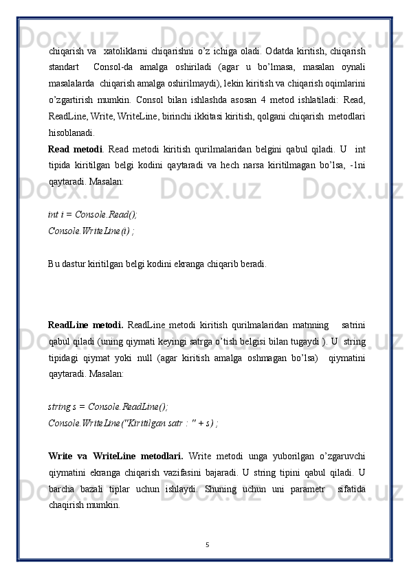chiqarish   va     xatoliklarni   chiqarishni   o’z   ichiga   oladi.   Odatda   kiritish,   chiqarish
standart     Consol-da   amalga   oshiriladi   (agar   u   bo’lmasa,   masalan   oynali
masalalarda  chiqarish amalga oshirilmaydi), lekin kiritish va chiqarish oqimlarini
o’zgartirish   mumkin.   Consol   bilan   ishlashda   asosan   4   metod   ishlatiladi:   Read,
ReadLine, Write, WriteLine, birinchi ikkitasi kiritish, qolgani chiqarish  metodlari
hisoblanadi.  
Read   metodi .   Read   metodi   kiritish   qurilmalaridan   belgini   qabul   qiladi.   U     int
tipida   kiritilgan   belgi   kodini   qaytaradi   va   hech   narsa   kiritilmagan   bo’lsa,   -1ni
qaytaradi. Masalan: 
 
int i = Console.Read();  
Console.WriteLine(i) ; 
 
Bu dastur kiritilgan belgi kodini ekranga chiqarib beradi. 
 
 
 
ReadLine   metodi.   ReadLine   metodi   kiritish   qurilmalaridan   matnning       satrini
qabul qiladi (uning qiymati keyingi satrga o’tish belgisi bilan tugaydi ). U  string
tipidagi   qiymat   yoki   null   (agar   kiritish   amalga   oshmagan   bo’lsa)     qiymatini
qaytaradi. Masalan: 
 
string s = Console.ReadLine();  
Console.WriteLine("Kiritilgan satr : " + s) ;  
 
Write   va   WriteLine   metodlari.   Write   metodi   unga   yuborilgan   o’zgaruvchi
qiymatini   ekranga   chiqarish   vazifasini   bajaradi.   U   string   tipini   qabul   qiladi.   U
barcha   bazali   tiplar   uchun   ishlaydi.   Shuning   uchun   uni   parametr     sifatida
chaqirish mumkin. 
 
5  
  