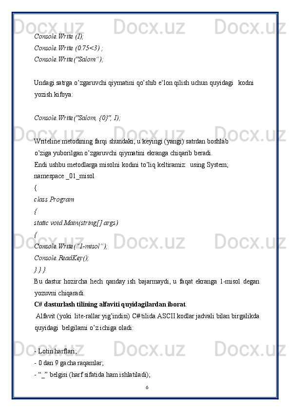 Console.Write (I);  
Console.Write (0.75<3) ;  
Console.Write("Salom”);  
 
Undagi satrga o’zgaruvchi qiymatini qo’shib e‘lon qilish uchun quyidagi   kodni
yozish kifoya:  
 
Console.Write("Salom, {0}", I);  
 
Writeline metodining farqi shundaki, u keyingi (yangi) satrdan boshlab
o’ziga yuborilgan o’zgaruvchi qiymatini ekranga chiqarib beradi.  
Endi ushbu metodlarga misolni kodini to’liq keltiramiz:  using System;
namespace _01_misol  
{  
class Program  
{  
static void Main(string[] args)  
{   
Console.Write(“1-misol”);  
Console.ReadKey();  
} } }  
Bu   dastur   hozircha   hech   qanday   ish   bajarmaydi,   u   faqat   ekranga   1-misol   degan
yozuvni chiqaradi. 
C# dasturlash tilining alfaviti quyidagilardan iborat . 
 Alfavit (yoki  lite-rallar yig’indisi) C# tilida ASCII kodlar jadvali bilan birgalikda
quyidagi  belgilarni o’z ichiga oladi:  
 
- Lotin harflari;  
- 0 dan 9 gacha raqamlar;  
- “_” belgisi (harf sifatida ham ishlatiladi);  
6  
  